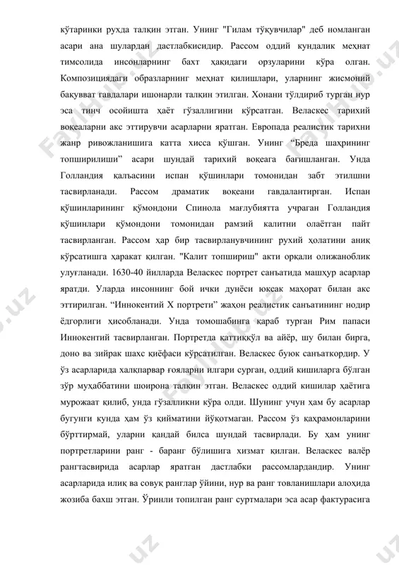 ларнинг бахт ҳақидаги орзуларини кўра олган. композициядаги образларнинг меҳнат қилишлари, уларнинг жисмоний бақувват гавдалари ишонарли талқин этилган. хонани тўлдириб турган нур эса тинч осойишта ҳаёт гўзаллигини кўрсатган. веласкес тарихий воқеаларни акс эттирувчи асарларни яратган. европада реалистик тарихни жанр ривожланишига катта хисса қўшган. унинг “бреда шаҳрининг топширилиши” асари шундай тарихий воқеага бағишланган. унда голландия қалъасини испан қўшинлари томонидан забт этилшни тасвирланади. рассом драматик воқеани гавдалантирган. испан қўшинларининг қўмондони спинола мағлубиятта учраган голландия қўшинлари қўмондони томонидан рамзий калитни олаётган пайт тасвирланган. рассом ҳар бир тасвирланувчининг рухий ҳолатини аниқ кўрсатишга ҳаракат қилган. "калит топшириш" акти орқали олижаноблик улуғланади. 1630-40 йилларда веласкес портрет санъатида машҳур асарлар яратди. уларда инсоннинг бой ички дунёси юксак маҳорат билан акс эттирилган. “иннокентий x портрети” жаҳон реалистик санъатининг нодир ёдгорлиги ҳисобланади. унда томошабинга қараб турган рим папаси иннокентий тасвирланган. портретда қаттиққўл ва айёр, шу билан бирга, доно ва зийрак шахс қиёфаси кўрсатилган. веласкес буюк санъаткордир. у ўз асарларида халқпарвар …