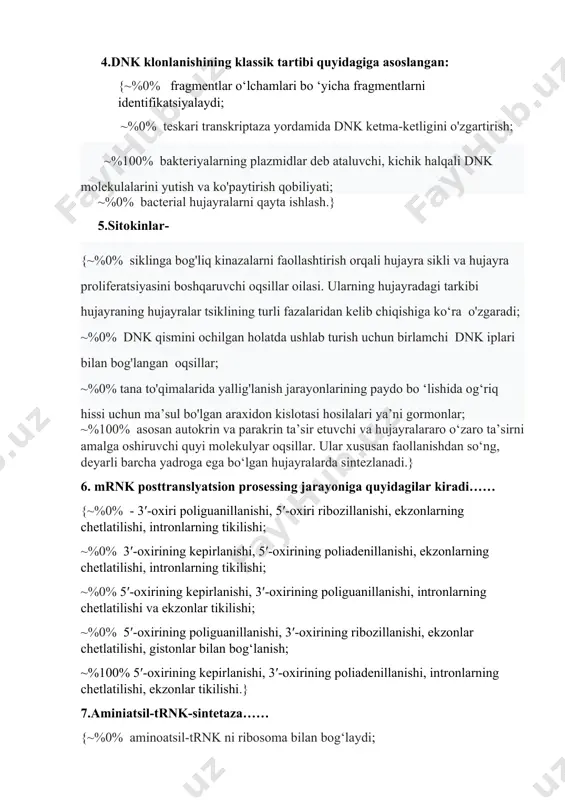 htirish orqali hujayra sikli va hujayra proliferatsiyasini boshqaruvchi oqsillar oilasi. ularning hujayradagi tarkibi hujayraning hujayralar tsiklining turli fazalaridan kelib chiqishiga ko‘ra o'zgaradi; ~%0% dnk qismini ochilgan holatda ushlab turish uchun birlamchi dnk iplari bilan bog'langan oqsillar; ~%0% tana to'qimalarida yallig'lanish jarayonlarining paydo bo ‘lishida og‘riq hissi uchun ma’sul bo'lgan araxidon kislotasi hosilalari ya’ni gormonlar; ~%100% asosan autokrin va parakrin ta’sir etuvchi va hujayralararo o‘zaro ta’sirni amalga oshiruvchi quyi molekulyar oqsillar. ular xususan faollanishdan so‘ng, deyarli barcha yadroga ega bo‘lgan hujayralarda sintezlanadi.} 6. mrnk posttranslyatsion prosessing jarayoniga quyidagilar kiradi…… {~%0% - 3′-oxiri poliguanillanishi, 5′-oxiri ribozillanishi, ekzonlarning chetlatilishi, intronlarning tikilishi; ~%0% 3′-oxirining kepirlanishi, 5′-oxirining poliadenillanishi, ekzonlarning chetlatilishi, intronlarning tikilishi; ~%0% 5′-oxirining kepirlanishi, 3′-oxirining poliguanillanishi, intronlarning chetlatilishi va ekzonlar tikilishi; ~%0% 5′-oxirining poliguanillanishi, 3′-oxirining ribozillanishi, ekzonlar chetlatilishi, gistonlar bilan bog‘lanish; ~%100% 5′-oxirining kepirlanishi, 3′-oxirining poliadenillanishi, intronlarning chetlatilishi, ekzonlar tikilishi.} 7.aminiatsil-trnk-sintetaza…… {~%0% aminoatsil-trnk ni ribosoma bilan bog‘laydi; ~%0% aminokislotani mrnk bilan bog‘laydi; ~%0% aminokislotalar …