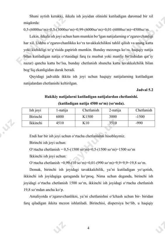 6000so‘m)+0,5-(3000so‘m)=0,99-(6000so‘m)+0,01-(6000so‘m)=4500so‘m. lekin, ikkala ish joyi uchun ham mumkin bo‘lgan natijalarning o‘zgaruvchanligi har xil. ushbu o‘zgaruvchanlikka ko‘ra tavakkalchilikni tahlil qilish va uning katta yoki kichikligi to‘g‘risida gapirish mumkin. bunday mezonga ko‘ra, haqiqiy natija bilan kutiladigan natija o‘rtasidagi farq (u musbat yoki manfiy bo‘lishidan qat’iy nazar) qancha katta bo‘lsa, bunday chetlanish shuncha katta tavakkalchilik bilan bog‘liq ekanligidan darak beradi. quyidagi jadvalda ikkita ish joyi uchun haqiqiy natijalarning kutiladigan natijalardan chetlanishi keltirilgan. jadval 5.2 hakikiy natijalarni kutiladigan natijalardan chetlanishi. (kutiladigan natija 4500 so‘m) (so‘mda). ish joyi 1-natija chetlanish 2-natija chetlanish birinchi 6000 k1500 3000 -1500 ikkinchi 4510 k10 3510 -990 endi har bir ish joyi uchun o‘rtacha chetlanishni hisoblaymiz. birinchi ish joyi uchun: o‘rtacha chetlanish = 0,5-(1500 so‘m)+0,5-(1500 so‘m)=1500 so‘m ikkinchi ish joyi uchun: o‘rtacha chetlanish =0,99-(10 so‘m)+0,01-(990 so‘m)=9,9+9,9=19,8 so‘m. demak, birinchi ish joyidagi tavakkalchilik, ya’ni kutiladigan yo‘qotish, ikkinchi ish joyidagiga qaraganda ko‘proq. nima uchun deganda, birinchi ish joyidagi o‘rtacha chetlanish 1500 so‘m, …