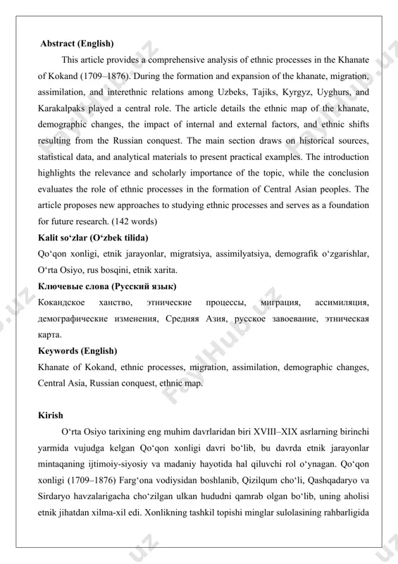 (1709–1876). during the formation and expansion of the khanate, migration, assimilation, and interethnic relations among uzbeks, tajiks, kyrgyz, uyghurs, and karakalpaks played a central role. the article details the ethnic map of the khanate, demographic changes, the impact of internal and external factors, and ethnic shifts resulting from the russian conquest. the main section draws on historical sources, statistical data, and analytical materials to present practical examples. the introduction highlights the relevance and scholarly importance of the topic, while the conclusion evaluates the role of ethnic processes in the formation of central asian peoples. the article proposes new approaches to studying ethnic processes and serves as a foundation for future research. (142 words) kalit so‘zlar (o‘zbek tilida) qo‘qon xonligi, etnik jarayonlar, migratsiya, assimilyatsiya, demografik o‘zgarishlar, o‘rta osiyo, rus bosqini, etnik xarita. ключевые слова (русский язык) кокандское ханство, этнические процессы, миграция, ассимиляция, демографические изменения, средняя азия, русское завоевание, этническая карта. keywords …