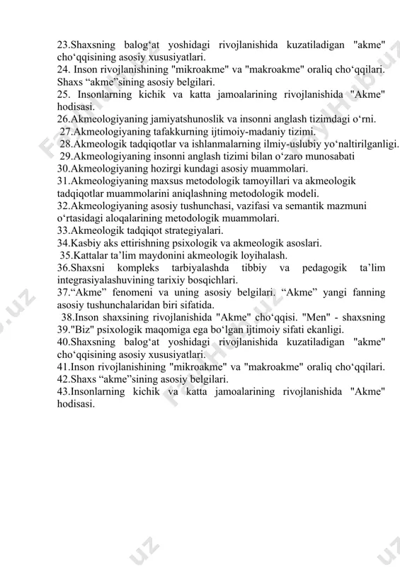 va "makroakme" oraliq cho‘qqilari. shaxs “akme”sining asosiy belgilari. 25. insonlarning kichik va katta jamoalarining rivojlanishida "akme" hodisasi. 26.akmeologiyaning jamiyatshunoslik va insonni anglash tizimdagi o‘rni. 27.akmeologiyaning tafakkurning ijtimoiy-madaniy tizimi. 28.akmeologik tadqiqotlar va ishlanmalarning ilmiy-uslubiy yo‘naltirilganligi. 29.akmeologiyaning insonni anglash tizimi bilan o‘zaro munosabati 30.akmeologiyaning hozirgi kundagi asosiy muammolari. 31.akmeologiyaning maxsus metodologik tamoyillari va akmeologik tadqiqotlar muammolarini aniqlashning metodologik modeli. 32.akmeologiyaning asosiy tushunchasi, vazifasi va semantik mazmuni o‘rtasidagi aloqalarining metodologik muammolari. 33.akmeologik tadqiqot strategiyalari. 34.kasbiy aks ettirishning psixologik va akmeologik asoslari. 35.kattalar ta’lim maydonini akmeologik loyihalash. 36.shaxsni kompleks tarbiyalashda tibbiy va pedagogik ta’lim integrasiyalashuvining tarixiy bosqichlari. 37.“akme” fenomeni va uning asosiy belgilari. “akme” yangi fanning asosiy tushunchalaridan biri sifatida. 38.inson shaxsining rivojlanishida "akme" cho‘qqisi. "men" - shaxsning 39."biz" psixologik maqomiga ega bo‘lgan ijtimoiy sifati ekanligi. 40.shaxsning balog‘at yoshidagi rivojlanishida kuzatiladigan "akme" cho‘qqisining asosiy xususiyatlari. 41.inson rivojlanishining "mikroakme" va "makroakme" oraliq cho‘qqilari. 42.shaxs “akme”sining asosiy belgilari. 43.insonlarning kichik va katta jamoalarining rivojlanishida "akme" hodisasi.