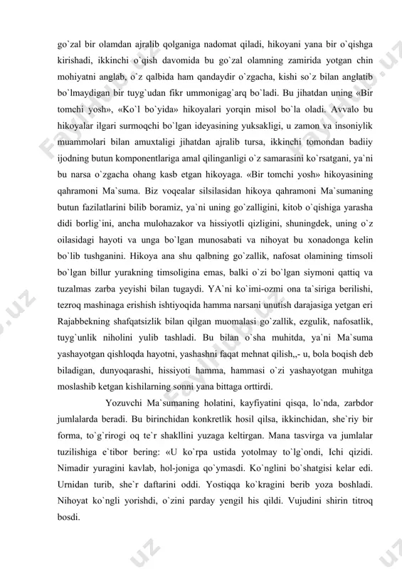 qealar silsilasidan hikoya qahramoni ma`sumaning butun fazilatlarini bilib boramiz, ya`ni uning go`zalligini, kitob o`qishiga yarasha didi borlig`ini, ancha mulohazakor va hissiyotli qizligini, shuningdek, uning o`z oilasidagi hayoti va unga bo`lgan munosabati va nihoyat bu xonadonga kelin bo`lib tushganini. hikoya ana shu qalbning go`zallik, nafosat olamining timsoli bo`lgan billur yurakning timsoligina emas, balki o`zi bo`lgan siymoni qattiq va tuzalmas zarba yeyishi bilan tugaydi. ya`ni ko`imi-ozmi ona ta`siriga berilishi, tezroq mashinaga erishish ishtiyoqida hamma narsani unutish darajasiga yetgan eri rajabbekning shafqatsizlik bilan qilgan muomalasi go`zallik, ezgulik, nafosatlik, tuyg`unlik niholini yulib tashladi. bu bilan o`sha muhitda, ya`ni ma`suma yashayotgan qishloqda hayotni, yashashni faqat mehnat qilish,,- u, bola boqish deb biladigan, dunyoqarashi, hissiyoti hamma, hammasi o`zi yashayotgan muhitga moslashib ketgan kishilarning sonni yana bittaga orttirdi. yozuvchi ma`sumaning holatini, kayfiyatini qisqa, lo`nda, zarbdor jumlalarda beradi. bu birinchidan konkretlik hosil qilsa, ikkinchidan, she`riy bir forma, to`g`rirogi oq te`r shakllini yuzaga keltirgan. mana tasvirga va jumlalar tuzilishiga …