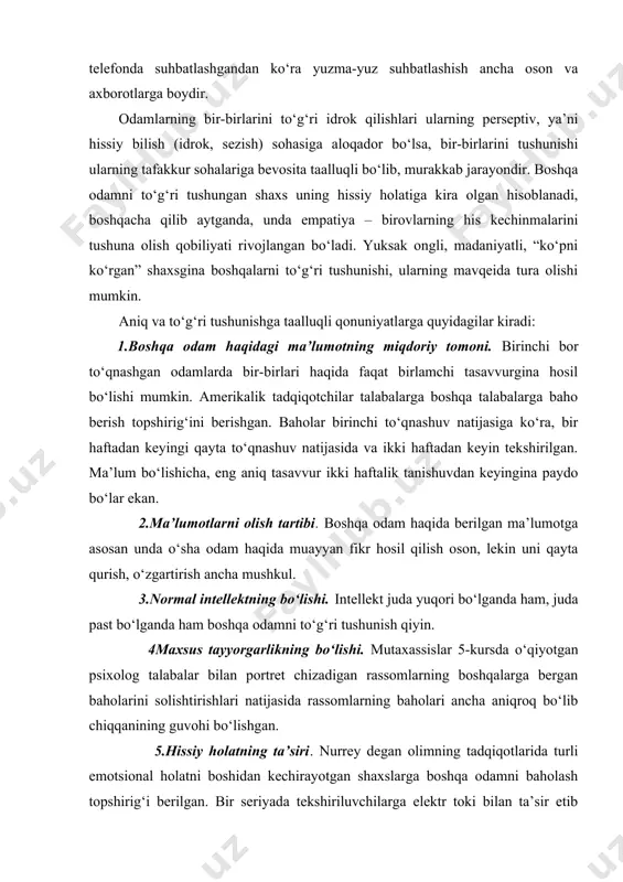 rga baho berish topshirig‘ini berishgan. baholar birinchi to‘qnashuv natijasiga ko‘ra, bir haftadan keyingi qayta to‘qnashuv natijasida va ikki haftadan keyin tekshirilgan. ma’lum bo‘lishicha, eng aniq tasavvur ikki haftalik tanishuvdan keyingina paydo bo‘lar ekan. 2.ma’lumotlarni olish tartibi. boshqa odam haqida berilgan ma’lumotga asosan unda o‘sha odam haqida muayyan fikr hosil qilish oson, lekin uni qayta qurish, o‘zgartirish ancha mushkul. 3.normal intellektning bo‘lishi. intellekt juda yuqori bo‘lganda ham, juda past bo‘lganda ham boshqa odamni to‘g‘ri tushunish qiyin. 4maxsus tayyorgarlikning bo‘lishi. mutaxassislar 5-kursda o‘qiyotgan psixolog talabalar bilan portret chizadigan rassomlarning boshqalarga bergan baholarini solishtirishlari natijasida rassomlarning baholari ancha aniqroq bo‘lib chiqqanining guvohi bo‘lishgan. 5.hissiy holatning ta’siri. nurrey degan olimning tadqiqotlarida turli emotsional holatni boshidan kechirayotgan shaxslarga boshqa odamni baholash topshirig‘i berilgan. bir seriyada tekshiriluvchilarga elektr toki bilan ta’sir etib turib, boshqa odamning rasmini baholashni tavsiya etishganda, baholanayotgan shaxsda johillikka yaqin sifatlar ham borligi aytilgan. yaxshi emotsional holat boshdan kechirilayotgan seriyada esa o‘sha odamda …