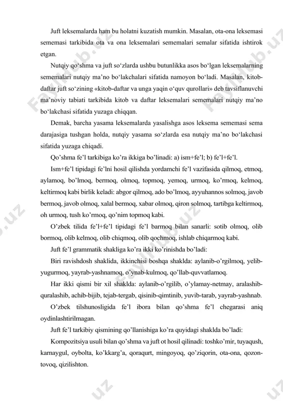 na leksemalari sememalari semalar sifatida ishtirok etgan. nutqiy qo‘shma va juft so‘zlarda ushbu butunlikka asos bo‘lgan leksemalarning sememalari nutqiy ma’no bo‘lakchalari sifatida namoyon bo‘ladi. masalan, kitob-daftar juft so‘zining «kitob-daftar va unga yaqin o‘quv qurollari» deb tavsiflanuvchi ma’noviy tabiati tarkibida kitob va daftar leksemalari sememalari nutqiy ma’no bo‘lakchasi sifatida yuzaga chiqqan. demak, barcha yasama leksemalarda yasalishga asos leksema sememasi sema darajasiga tushgan holda, nutqiy yasama so‘zlarda esa nutqiy ma’no bo‘lakchasi sifatida yuzaga chiqadi. qo’shma fe’l tarkibiga ko’ra ikkiga bo’linadi: a) ism+fe’l; b) fe’l+fe’l. ism+fe’l tipidagi fe’lni hosil qilishda yordamchi fe’l vazifasida qilmoq, etmoq, aylamoq, bo’lmoq, bermoq, olmoq, topmoq, yemoq, urmoq, ko’rmoq, kelmoq, keltirmoq kabi birlik keladi: abgor qilmoq, ado bo’lmoq, ayyuhannos solmoq, javob bermoq, javob olmoq, xalal bermoq, xabar olmoq, qiron solmoq, tartibga keltirmoq, oh urmoq, tush ko’rmoq, qo’nim topmoq kabi. o’zbek tilida fe’l+fe’l tipidagi fe’l barmoq bilan sanarli: sotib olmoq, olib bormoq, olib kelmoq, olib chiqmoq, olib qochmoq, ishlab chiqarmoq …