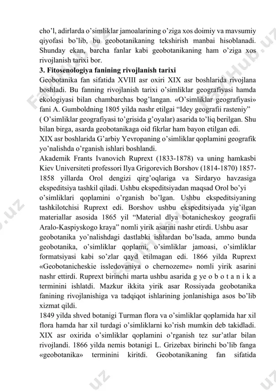 n, yaylov, dasht, cho’l, adirlarda o’simliklar jamoalarining o’ziga xos doimiy va mavsumiy qiyofasi bo’lib, bu geobotanikaning tekshirish manbai hisoblanadi. shunday ekan, barcha fanlar kabi geobotanikaning ham o’ziga xos rivojlanish tarixi bor. 3. fitosenologiya fanining rivojlanish tarixi geobotanika fan sifatida xviii asr oxiri xix asr boshlarida rivojlana boshladi. bu fanning rivojlanish tarixi o’simliklar geografiyasi hamda ekologiyasi bilan chambarchas bog’langan. «o’simliklar geografiyasi» fani a. gumboldning 1805 yilda nashr etilgai “idey geografii rasteniy” ( o’simliklar geografiyasi to’grisida g’oyalar) asarida to’liq berilgan. shu bilan birga, asarda geobotanikaga oid fikrlar ham bayon etilgan edi. xix asr boshlarida g’arbiy yevropaning o’simliklar qoplamini geografik yo’nalishda o’rganish ishlari boshlandi. akademik frants ivanovich ruprext (1833-1878) va uning hamkasbi kiev universiteti professori ilya grigorevich borshov (1814-1870) 1857-1858 yillarda orol dengizi qirg’oqlariga va sirdaryo havzasiga ekspeditsiya tashkil qiladi. ushbu ekspeditsiyadan maqsad orol bo’yi o’simliklari qoplamini o’rganish bo’lgan. ushbu ekspeditsiyaning tashkilotchisi ruprext edi. borshov ushbu ekspeditsiyada yig’ilgan materiallar asosida 1865 yil “material …