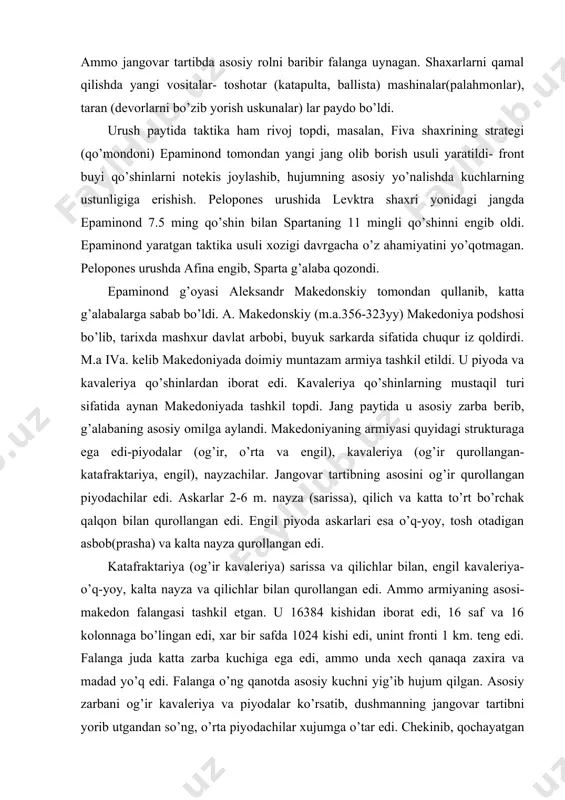 ariya, engil), nayzachilar. jangovar tartibning asosini og’ir qurollangan piyodachilar edi. askarlar 2-6 m. nayza (sarissa), qilich va katta to’rt bo’rchak qalqon bilan qurollangan edi. engil piyoda askarlari esa o’q-yoy, tosh otadigan asbob(prasha) va kalta nayza qurollangan edi. katafraktariya (og’ir kavaleriya) sarissa va qilichlar bilan, engil kavaleriya- o’q-yoy, kalta nayza va qilichlar bilan qurollangan edi. ammo armiyaning asosi- makedon falangasi tashkil etgan. u 16384 kishidan iborat edi, 16 saf va 16 kolonnaga bo’lingan edi, xar bir safda 1024 kishi edi, unint fronti 1 km. teng edi. falanga juda katta zarba kuchiga ega edi, ammo unda xech qanaqa zaxira va madad yo’q edi. falanga o’ng qanotda asosiy kuchni yig’ib hujum qilgan. asosiy zarbani og’ir kavaleriya va piyodalar ko’rsatib, dushmanning jangovar tartibni yorib utgandan so’ng, o’rta piyodachilar xujumga o’tar edi. chekinib, qochayatgan dushmanni engil kavaleriya quvib borar edi. shundan ma’lumki, jang paytida qurolli kuchlarning xar bir turi o’z vazifasini bajargan. a. makedonskiy axmoniylar …
