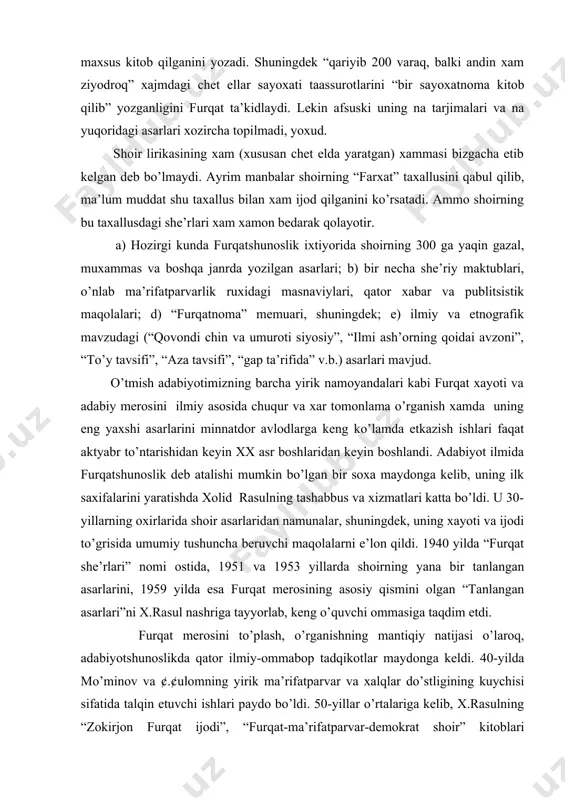 aridan namunalar, shuningdek, uning xayoti va ijodi to’grisida umumiy tushuncha beruvchi maqolalarni e’lon qildi. 1940 yilda “furqat she’rlari” nomi ostida, 1951 va 1953 yillarda shoirning yana bir tanlangan asarlarini, 1959 yilda esa furqat merosining asosiy qismini olgan “tanlangan asarlari”ni x.rasul nashriga tayyorlab, keng o’quvchi ommasiga taqdim etdi. furqat merosini to’plash, o’rganishning mantiqiy natijasi o’laroq, adabiyotshunoslikda qator ilmiy-ommabop tadqikotlar maydonga keldi. 40-yilda mo’minov va ¢.¢ulomning yirik ma’rifatparvar va xalqlar do’stligining kuychisi sifatida talqin etuvchi ishlari paydo bo’ldi. 50-yillar o’rtalariga kelib, x.rasulning “zokirjon furqat ijodi”, “furqat-ma’rifatparvar-demokrat shoir” kitoblari o’quvchilar qo’liga etdi. 1958-1959 yillarda shoirning tugilganiga 100 yil to’lishi munosabati bilan yozilgan ishlar furqatshunoslikning yangi etapini tashkil qiladi. yubiley arafasida v.zoxidov, i.mo’minov, ¢.¢ulom, m.shayxzoda, ¢.karimov, m.yunusov va boshqa olimlarning qator maqolalari yuzaga keldi. voxidov h. “furqat va muqimiyning ijtimoiy-siyosiy qarashlari. t. 1959. kollektiv. zokirjon furqat. maqola to’plami, 1959. 1977 yilda a.abdugofurovning “zokirjon furqat” manografiyasi nashr etildi. 1980 yilda guliston jurnalida sharif yusupovning “¢urbatda …