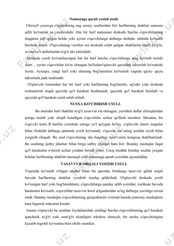 di xolos. uzoq muddat bunday usulda yozgan bolalar harflarning shaklini mustaqil yoki namunaga qarab yozishda qiynaladilar. tasavvur orqali yozish usuli. yuqorida ko'rsatib o'tilgan usullar bilan bir qatorda, bolalarga tasavvur qilish orqali havoda harflarning shaklini yozdirib mashq qildiriladi. o'qituvchi doskada yozib ko'rsatgan harf yoki bog'lanishlarni, o'quvchilarga qanday qilib yozishni, ruchkani havoda harakatini ko'rsatib, o'quvchilar tasavvur hosil qilganlaridan so'ng daftarga yozishga ruxsat etadi. bunday mashqlar o'quvchilarning qiziqishlarini o'stiradi hamda jismoniy mashqlarni ham bajarish imkonini beradi. ammo o'qituvchi bu usuldan foydalanishda sinfdagi barcha o'quvchilarning qo'l harakati qanchalik to'g'ri yoki noto'g'ri ekanligini tekshira olmaydi, bir necha o'quvchinigina kuzatib tegishli ko'rsatma bera olishi mumkin. harf va ularning elementlarini tahlil qilishni turlicha amalga oshirish mumkin. harflarni elementlarga ajratib tahlil qilish, har bir harfning necha elementdan tuzilganligini, qanday shaklga ega ekanligini, bu elementlar boshqa harflar bilan bog'lanishida qanday ko'rinishga ega bo'lishini o'quvchilar tasawur etadilar. ammo soddalashtirilgan harflar alfaviti kun harflarni elementlarga ajratmay, bir butun shaklda yozishni tavsiya …