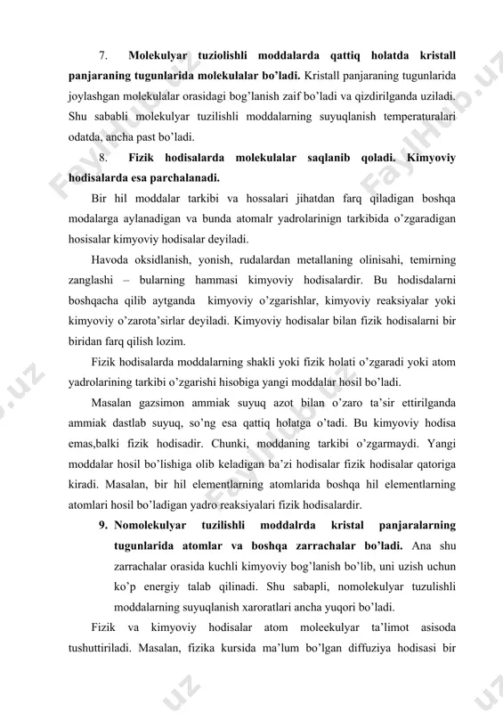 sababli molekulyar tuzilishli moddalarning suyuqlanish temperaturalari odatda, ancha past bo’ladi. 8. fizik hodisalarda molekulalar saqlanib qoladi. kimyoviy hodisalarda esa parchalanadi. bir hil moddalar tarkibi va hossalari jihatdan farq qiladigan boshqa modalarga aylanadigan va bunda atomalr yadrolarinign tarkibida o’zgaradigan hosisalar kimyoviy hodisalar deyiladi. havoda oksidlanish, yonish, rudalardan metallaning olinisahi, temirning zanglashi – bularning hammasi kimyoviy hodisalardir. bu hodisdalarni boshqacha qilib aytganda kimyoviy o’zgarishlar, kimyoviy reaksiyalar yoki kimyoviy o’zarota’sirlar deyiladi. kimyoviy hodisalar bilan fizik hodisalarni bir biridan farq qilish lozim. fizik hodisalarda moddalarning shakli yoki fizik holati o’zgaradi yoki atom yadrolarining tarkibi o’zgarishi hisobiga yangi moddalar hosil bo’ladi. masalan gazsimon ammiak suyuq azot bilan o’zaro ta’sir ettirilganda ammiak dastlab suyuq, so’ng esa qattiq holatga o’tadi. bu kimyoviy hodisa emas,balki fizik hodisadir. chunki, moddaning tarkibi o’zgarmaydi. yangi moddalar hosil bo’lishiga olib keladigan ba’zi hodisalar fizik hodisalar qatoriga kiradi. masalan, bir hil elementlarning atomlarida boshqa hil elementlarning atomlari hosil bo’ladigan yadro reaksiyalari fizik hodisalardir. …