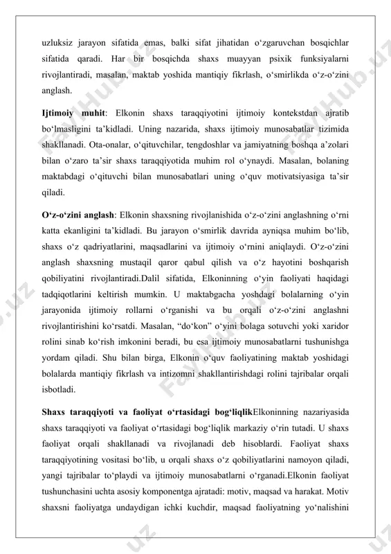 ga yordam qiladi. shu bilan birga, elkonin o‘quv faoliyatining maktab yoshidagi bolalarda mantiqiy fikrlash va intizomni shakllantirishdagi rolini tajribalar orqali isbotladi. shaxs taraqqiyoti va faoliyat o‘rtasidagi bog‘liqlikelkoninning nazariyasida shaxs taraqqiyoti va faoliyat o‘rtasidagi bog‘liqlik markaziy o‘rin tutadi. u shaxs faoliyat orqali shakllanadi va rivojlanadi deb hisoblardi. faoliyat shaxs taraqqiyotining vositasi bo‘lib, u orqali shaxs o‘z qobiliyatlarini namoyon qiladi, yangi tajribalar to‘playdi va ijtimoiy munosabatlarni o‘rganadi.elkonin faoliyat tushunchasini uchta asosiy komponentga ajratadi: motiv, maqsad va harakat. motiv shaxsni faoliyatga undaydigan ichki kuchdir, maqsad faoliyatning yo‘nalishini belgilaydi, harakat esa maqsadga erishish uchun amalga oshiriladigan konkret qadamdir. masalan, maktab o‘quvchisi uchun o‘quv faoliyatining motivi bilim olish yoki o‘qituvchining maqtoviga sazovor bo‘lish bo‘lishi mumkin, maqsadi darsni muvaffaqiyatli yakunlash, harakat esa topshiriqlarni bajarishdir.faoliyatning yetakchi turi har bir yosh davrida shaxs taraqqiyotining yo‘nalishini belgilaydi. maktabgacha yoshda o‘yin faoliyati bolaning tasavvurini, ijodkorligini va ijtimoiy ko‘nikmalarini rivojlantirsa, maktab yoshida o‘quv faoliyati intellektual qobiliyatlarni va intizomni shakllantiradi. o‘smirlik davrida …