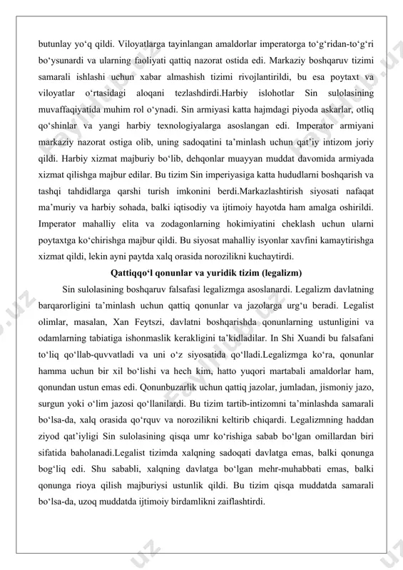 a majbur qildi. bu siyosat mahalliy isyonlar xavfini kamaytirishga xizmat qildi, lekin ayni paytda xalq orasida norozilikni kuchaytirdi. qattiqqo‘l qonunlar va yuridik tizim (legalizm) sin sulolasining boshqaruv falsafasi legalizmga asoslanardi. legalizm davlatning barqarorligini ta’minlash uchun qattiq qonunlar va jazolarga urg‘u beradi. legalist olimlar, masalan, xan feytszi, davlatni boshqarishda qonunlarning ustunligini va odamlarning tabiatiga ishonmaslik kerakligini ta’kidladilar. in shi xuandi bu falsafani to‘liq qo‘llab-quvvatladi va uni o‘z siyosatida qo‘lladi.legalizmga ko‘ra, qonunlar hamma uchun bir xil bo‘lishi va hech kim, hatto yuqori martabali amaldorlar ham, qonundan ustun emas edi. qonunbuzarlik uchun qattiq jazolar, jumladan, jismoniy jazo, surgun yoki o‘lim jazosi qo‘llanilardi. bu tizim tartib-intizomni ta’minlashda samarali bo‘lsa-da, xalq orasida qo‘rquv va norozilikni keltirib chiqardi. legalizmning haddan ziyod qat’iyligi sin sulolasining qisqa umr ko‘rishiga sabab bo‘lgan omillardan biri sifatida baholanadi.legalist tizimda xalqning sadoqati davlatga emas, balki qonunga bog‘liq edi. shu sababli, xalqning davlatga bo‘lgan mehr-muhabbati emas, balki qonunga rioya qilish majburiysi ustunlik qildi. …