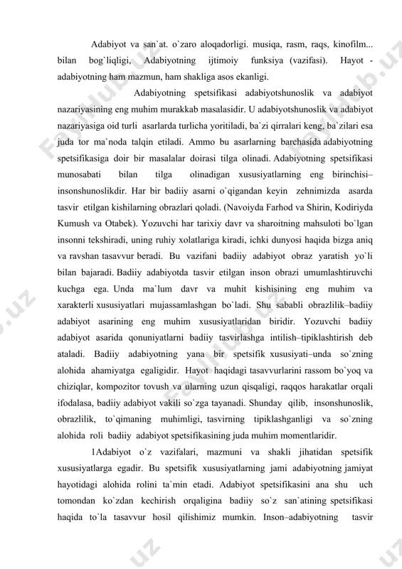 ida roli badiiy adabiyot spetsifikasining juda muhim momentlaridir. 1adabiyot o`z vazifalari, mazmuni va shakli jihatidan spetsifik xususiyatlarga egadir. bu spetsifik xususiyatlarning jami adabiyotning jamiyat hayotidagi alohida rolini ta`min etadi. adabiyot spetsifikasini ana shu uch tomondan ko`zdan kechirish orqaligina badiiy so`z san`atining spetsifikasi haqida to`la tasavvur hosil qilishimiz mumkin. inson–adabiyotning tasvir predmetidir. inson tasviri yo`q joyda badiiy adabiyot yo`q. adabiyotning ba`zi janrlarida odam tasviri yo`qdek tuyuladi. masalan, masal janrida haqida so`z yuritiladi. ammo baribir bunda ham hayvonlar tasviri odam, uning fikr va xislatlari ifodasi uchun ramziy vositadir. biror asar hatto tashqi jihatdan badiiy adabiyot asariga juda o`xshab ketgan va nusxasi hisoblangan holda ham, agar o`sha asarda inson va uning inson va uning kechinmalari tasviri bo`lmasa, badiiy adabiyotdan joy ololmaydi. badiiy adabiyot insonshunoslik bo`lgani uchun undagi hayot tasviri o`quvchilar ongida, dastavval tasvir etilgan odamlar sifatida joy oladi. navoiy ijodida o`z tasvirini topgan hayot layli majnun, shekspir ijodi–gamlet, otello, kodiriy ijodi–anvar ra`no obrazlari …