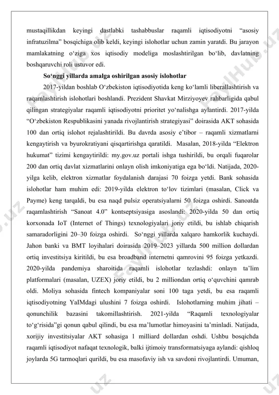 ga tushirildi, bu orqali fuqarolar 200 dan ortiq davlat xizmatlarini onlayn olish imkoniyatiga ega bo‘ldi. natijada, 2020-yilga kelib, elektron xizmatlar foydalanish darajasi 70 foizga yetdi. bank sohasida islohotlar ham muhim edi: 2019-yilda elektron to‘lov tizimlari (masalan, click va payme) keng tarqaldi, bu esa naqd pulsiz operatsiyalarni 50 foizga oshirdi. sanoatda raqamlashtirish “sanoat 4.0” kontseptsiyasiga asoslandi: 2020-yilda 50 dan ortiq korxonada iot (internet of things) texnologiyalari joriy etildi, bu ishlab chiqarish samaradorligini 20–30 foizga oshirdi. so‘nggi yillarda xalqaro hamkorlik kuchaydi. jahon banki va bmt loyihalari doirasida 2019–2023 yillarda 500 million dollardan ortiq investitsiya kiritildi, bu esa broadband internetni qamrovini 95 foizga yetkazdi. 2020-yilda pandemiya sharoitida raqamli islohotlar tezlashdi: onlayn ta’lim platformalari (masalan, uzex) joriy etildi, bu 2 milliondan ortiq o‘quvchini qamrab oldi. moliya sohasida fintech kompaniyalar soni 100 taga yetdi, bu esa raqamli iqtisodiyotning yaimdagi ulushini 7 foizga oshirdi. islohotlarning muhim jihati – qonunchilik bazasini takomillashtirish. 2021-yilda “raqamli texnologiyalar to‘g‘risida”gi qonun …