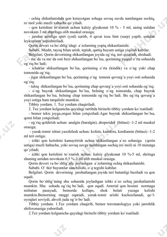 igar shikastlangan bo`lsa, qorinning o`ng tomoni qovurg`a yoyi osti sohasida og`riq; - taloq shikastlangan bo`lsa, qorinning chap qovurg`a yoyi osti sohasida og`riq; - o`ng buyrak shikastlangan bo`lsa, belning o`ng tomonida, chap buyrak shikastlangan bo`lsa, belning chap tomonida og`riq bo`ladi. bu og`riq qovurg`a yoyi ostiga ham tarqalishi mumkin. tibbiy yordam. 1. tez yordam chaqiriladi. 2. tez yordam kelgunicha quyidagi tartibda birinchi tibbiy yordam ko`rsatiladi: - bemor tekis joyga,orqasi bilan yotqiziladi.agar buyrak shikastlangan bo`lsa, qorni bilan yotqiziladi; - og`riq qoldirish uchun: analgin (baralgin), droperidol (bittasi) -1-2 ml muskul orasiga; - yurak-tomir ishini yaxshilash uchun: kofein, kamfora, kordiamin (bittasi) -1-2 ml teri ostiga; - ichki qon ketishini kamaytirish uchun shikastlangan a`zo sohasiga (qorin ustiga) muzli haltacha, yoki sovuq suvga namlangan sochiq (ro`mol) ni 10 minutga qo`yiladi; - ichki qon ketishini to`xtatish uchun: kalsiy glyukonat 10 %-5 ml, shritsga shuning ustidan novokain 0,5 %-3 ml olib muskul orasiga. qorin devori va bo`shlig`ida joylashgan a`zolarning …