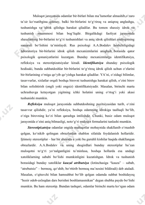 laridir. ijtimoiy stereotiplar – har bir shaxsda u yoki bu guruhli kishilar haqida shakllangan obrazlardir. a.a.bodalev va uning shogirdlari bunday stereotiplar ba’zan muloqotni to‘g‘ri yo‘nalganligini ta’minlasa, boshqa hollarda esa undagi xatoliklarning sababi bo‘lishi mumkinligini kuzatishgan. idrok va tushunish borasidagi bunday xatoliklar kauzal atributsiya (lotinchasiga “kauza” – sabab, “atrebutsio” – bermoq, qo‘shib, bo‘rttirib bermoq ma’nosini bildiradi) deb ataladi. masalan, o‘qituvchi bilan hamsuhbat bo‘lib qolgan odamda suhbat boshidayoq “hozir odob-axloqdan dars berishni boshlamasmikan” degan shubha paydo bo‘lishi mumkin. bu ham stereotip. bundan tashqari, odamlar birinchi marta ko‘rgan odam to‘g‘risida tasavvurga ega bo‘lish maqsadida uning tashqi qiyofasi bilan xarakteri o‘rtasida bog‘liqliklar o‘rnatishga harakat qilarkan. shunday bog‘liqliklarni aniqlash maqsadida a.a.bodalev talabalar guruhiga turlicha qiyofali shaxslarning fotosuratlarini ko‘rsatgan. 72 kishidan 9 tasi iyagi katta kishilar kuchli iroda egalari ekanligini, 17 tasi peshonasi keng odamlar aqlli ekanliklarini, 3 kishi sochi qattiq odamlarning qaysarroq, qat’iy ekanliklarini, 5 kishi kichik bo‘yli odamlar hokimiyatga intilgan, boshqalar ustidan buyruq berishga …