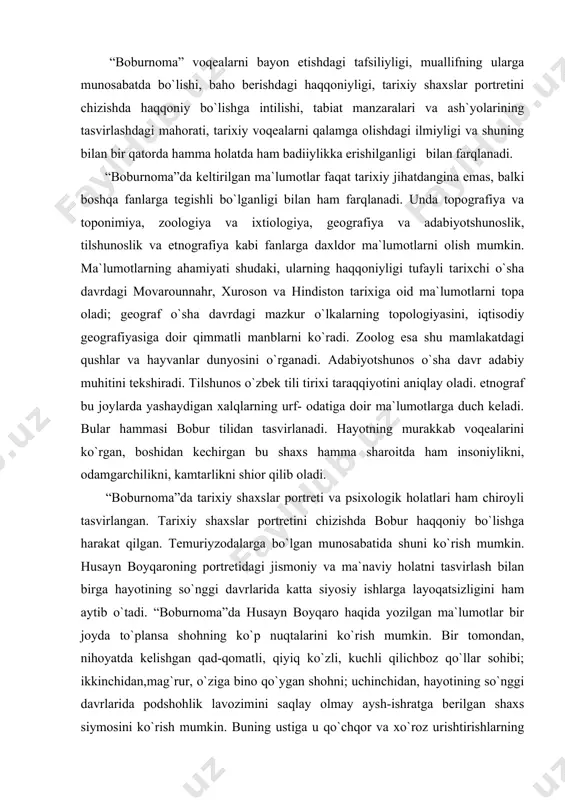 sh bilan birga hayotining so`nggi davrlarida katta siyosiy ishlarga layoqatsizligini ham aytib o`tadi. “boburnoma”da husayn boyqaro haqida yozilgan ma`lumotlar bir joyda to`plansa shohning ko`p nuqtalarini ko`rish mumkin. bir tomondan, nihoyatda kelishgan qad-qomatli, qiyiq ko`zli, kuchli qilichboz qo`llar sohibi; ikkinchidan,mag`rur, o`ziga bino qo`ygan shohni; uchinchidan, hayotining so`nggi davrlarida podshohlik lavozimini saqlay olmay aysh-ishratga berilgan shaxs siymosini ko`rish mumkin. buning ustiga u qo`chqor va xo`roz urishtirishlarning muxlisi. bobur amakisi sulton mahmud haqida shunday deydi: “past bo`yluk, suyuq soqollik, tanbal, sinchisizroq kishi edi. zulm va fisqqa ko`p mashg`ul edi. muttasil chog`ir ichar edi. cho`hra qlin saxlar edi... bu shum fe`l aning zamonida andoq shoe` edikim, cho`hrasiz kishi aslo yo`q edi...zulm va fisqining shomatidin o`g`lonlar tamom juvonmarg bo`ldilar...bad e`tiqod kishi edi...yuraksiz kishi edi...hayosi kamroq edi...badkalom edi...she`ri bisyor sust va bemaza edi.andoqshe`r aytqondin aytmog`on yaxshiroqdur” (42-43). portretni muallif shu darajada mahorat bilan yozganki, o`qigan kishi hayratda qoladi. so`z va iboralarni o`z o`rnida mahorat bilan qo`llay …