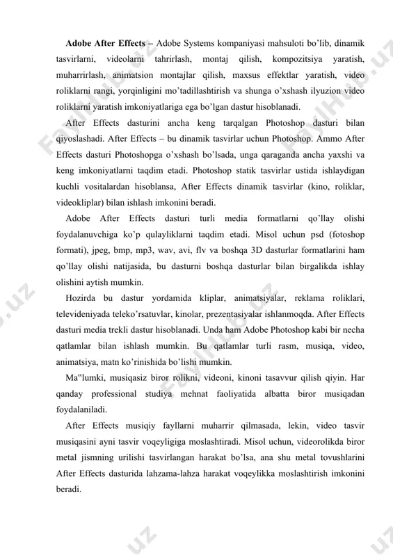 oslashtiradi. misol uchun, videorolikda biror metal jismning urilishi tasvirlangan harakat bo’lsa, ana shu metal tovushlarini after effects dasturida lahzama-lahza harakat voqeylikka moslashtirish imkonini beradi. after effects dasturida poligrafiya, raqamli fotografiya, raqamli video va audio, 3d-animatsiyalar uchun materiallar yaratish mumkin. dasturda har qanday elementlar uchun effektlar yaratish, tahrirlash, joy-joyiga qo’yish va animatsiyalash mumkin. shu sababli after effects – ko’p maqsadli dasturiy mahsulot hisoblanadi. poligrafiya va dizaynni jonlantirish, fotosurat yoki raqamli tasvirni qayta ishlash, video va filmlar ishlab chiqishda vizual effektlardan foydalanish, instrumental vositalar imkoniyatini kengaytirish kabi yo’nalishlar bo’yicha keng qamrovli foydalanuvchilar uchun mo’ljallangan. after effects keng doiradagi raqamli vositalarni qamrab olgan, shuning uchun adobe uskunalar to’plami sifatida premiere pro, audition, encore dvd, photoshop va flash dasturlari bilan birga ushbu dasturdan foydalanishni ko’zda tutadi. vaqt o’tishi bilan faylni bir dasturdan boshqasiga oraliq qadamlarsiz va qayta ishlanadigan tasvir elementlarini yo’qotishlarsiz olib o’tish osonlashdi. dasturlarning ishchi oynasi o’xshash bo’lsada, ammo ishlash yo’llari farq qilishi …