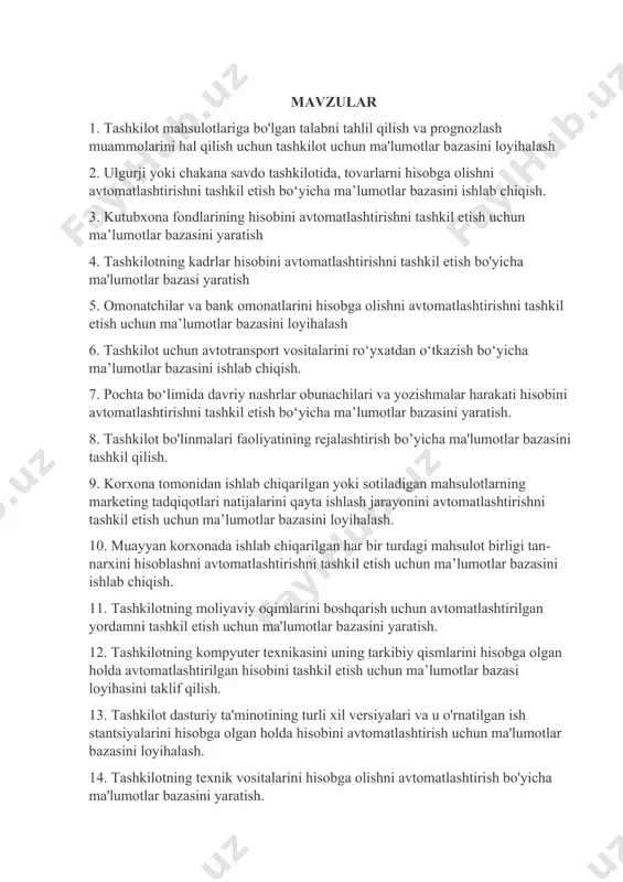 lashni avtomatlashtirish uchun ma’lumotlar bazasini yaratish. 24. muayyan bankdagi pul mablag‘lari harakati bo‘yicha moliyaviy hujjatlarni avtomatlashtirilgan holda yuritish va hisobga olish uchun ma’lumotlar bazasini yaratish. 25. tijorat bankidagi kreditlar va depozitlarni avtomatlashtirilgan hisobga olish uchun ma’lumotlar bazasini loyihalash 26. shahar poliklinikasida bemorlarning yozuvlarini avtomatlashtirilgan boshqarish uchun ma’lumotlar bazasini ishlab chiqish 27. tashkilot faoliyatini tezkor rejalashtirish bo'yicha ma'lumotlarni avtomatlashtirilgan tarzda qayd etish uchun ma'lumotlar bazasini yaratish 28. davlat oliy ta’lim muassasasida o‘quv jarayoni bilan bog‘liq hujjatlarni avtomatlashtirilgan hisobga olish ma’lumotlar bazasi yaratish. 29. tashkilotning asosiy vositalarini avtomatlashtirilgan hisobga olish uchun ma'lumotlar bazasini loyihalash. 30. ish vaqtining avtomatlashtirilgan hisobini tashkil etish va mehnatga haq to‘lashning bo‘sh (vaqt bo‘yicha, qo‘shma) shakllari bo‘yicha ishchilarga ish haqini hisoblash uchun ma’lumotlar bazasini ishlab chiqish. 31. xodimlarni boshqarish uchun avtomatlashtirilgan yordamni tashkil etish uchun ma'lumotlar bazasini (ma'lumotlar ombori) yaratish 32. ishlab chiqarishni boshqarishni avtomatlashtirilgan qo‘llab-quvvatlashni tashkil etish uchun ma’lumotlar bazasini yaratish. 33. muayyan korxona tomonidan ishlab chiqarilgan …