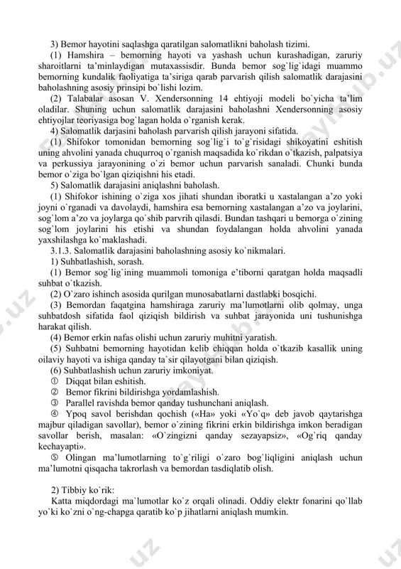 ir ko`rsatuvchi faktorlardir. 3.1.2. salomatlik darajasini baholashning ahamiyati. 1) patologik holatlar va me’yorni ahiqlash. (1) patologiya va me’yorni shifokor belgilaydi so`ngra sabablarni o`rganadi. qo`shimcha tahlil va tekshiruvlardan so`ng kasallik nomini aytadi. hamshira esa mutaxassis sifatida doimiy ravishda bemor krovati yonida bo`lib, patologiya va meyorni belgilaydi. zarurat tug`ilganda shifokorga ma’lumot beradi. (2) hamshira shifokor bilan birgalikda ko`rsatilgan tibbiy xizmatlar uchun javob beradigan tibbiy xizmatchi hisoblanadi. shunig uchun ham u bemorlarda kuzatiladigan fiziologik muammolarni aniqlash qobiliyati va malakasiga ega bo`lishi lozim. 2) kasallik og`irlik darajasi va tezkor yordamni aniqlash. (1) bemorda patologiya aniqlangandan so`ng uning sabablarini tahlil qilish, mavjud holat tezkor choralar ko`rishni talab etadimi–yo`qmi, kasallik yanada og`irlashishi mumkinmi, shularni aniqlash va shifokorga xabar berish zarur. (2) shifokor doimo bemor yonida bo`lishi imkoniyatiga ega emas, shuning uchun mavjud muammo og`irlik darajasi va yordam berish tezkorligini aniqlash uchun yetarli darajadagi tibbiy bilimga ega bo`lish lozim. (3) kasallikning og`irlik darajasi va yordam berish tezkorligini …