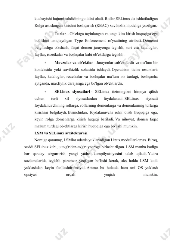 ga ega. masalan, siz ftp-server foydalanadigan tarmoq port raqamini cheklashingiz, ma'lum bir papkaga fayllarni yozish va o'zgartirishga ruxsat berishingiz mumkin, lekin ularni o'chira olmaysiz. selinux ning asosiy komponentlari quyidagilardir: · policy enforment server - kirish nazoratini tashkil etishning asosiy mexanizmi. · tizim xavfsizligi siyosati ma'lumotlar bazasi. · lsm hodisasi tinglovchisi bilan o'zaro aloqa. · selinuxfs - pseudo-fs, /proc bilan bir xil va /sys/fs/selinux-ga o'rnatilgan. ishlash vaqtida linux yadrosi tomonidan dinamik ravishda to'ldiriladi va selinux holati ma'lumotlarini o'z ichiga olgan fayllarni o'z ichiga oladi. · vektor keshiga kirish - ish faoliyatini yaxshilash uchun yordamchi mexanizm. selinux qanday ishlaydi hammasi quyidagi tarzda ishlayd 1. selinux shartlarida sub'ekt yuqori rasmda ko'rsatilganidek, dac tekshiruvidan so'ng ob'ektda ruxsat etilgan amalni bajaradi. ushbu operatsiya so'rovi lsm hodisasi tinglovchisiga o'tadi. 2. u yerdan so'rov, ob'ekt va ob'ektning xavfsizlik konteksti bilan birga lsm bilan o'zaro aloqa qilish uchun mas'ul selinux abstraktsiya va hook logic moduliga uzatiladi. 3. siyosatni …