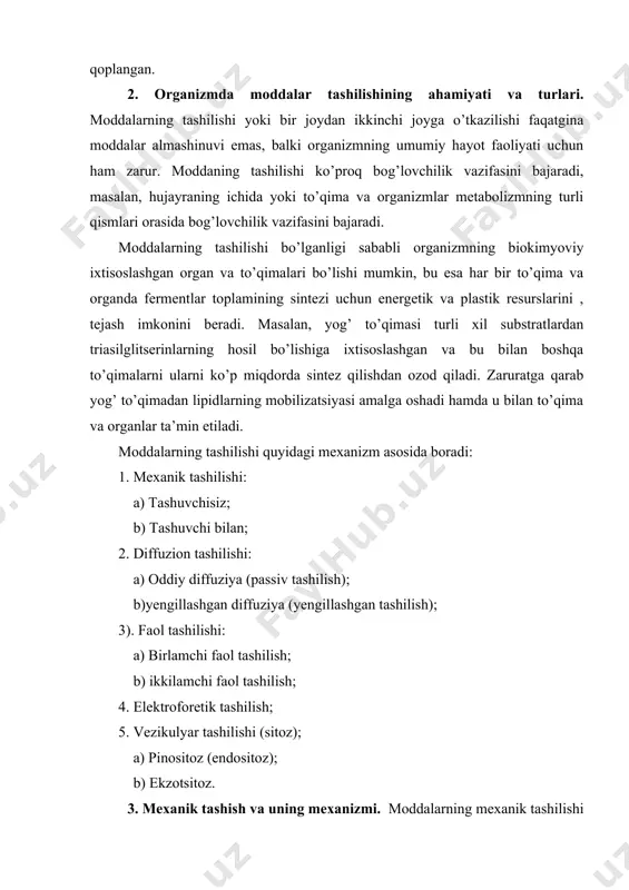 pinositoz (endositoz); b) ekzotsitoz. 3. mexanik tashish va uning mexanizmi. moddalarning mexanik tashilishi yurak yoki boshqa organlarning mexanik ishidan hosil bo’ladigan gidrostatik bosim yoki suyuqliklarning harakatlanishi natijasida amalga oshadi. mexanik tashilish moddalarning qon va limfa bilan, shuningdek qon va limfadagi boshqa tabiiy va yot moddalarning ham tashilishida o’z o’rniga ega. moddalarning mexanik tashilishi ikki turga bo’linadi: tashuvchi bilan va tashuvchisiz. tashuvchisiz mexanik tashilishda tashiladigan modda gidrofil bo’lganligi uchun suvli muhitda erigan holatda bo’ladi, tashuvchili usulda esa moddalar tashuvchilar, yani oqsillar, hattoki qon hujayralari bilan bog’langan bo’ladi. tashuvchili usulda qutbsiz moddalar tashiladi. 4. diffuzion tashish va uning turlari. diffuzion tashilish osmotik kuchlar ta’sirida amalga oshadi, ya’ni shu tashiladigan moddaning konsentratsiyalari farqi (gradiyenti) bilan bog’liq. strukturasiz muhit (masalan, hujayraning ichki va tashqi suyuq muhiti)ga moddalar konsentratsiyasining vaqtinchalik farqi kuzatiladi, masalan, boshqa qismdan bu qismga o’tishi yoki ularning shu qismda joylashgan fermentlar yordamida hosil bo’lishi. diffuziya yordamida moddalar ishlab chiqarilgan zonadan talab etiladigan …