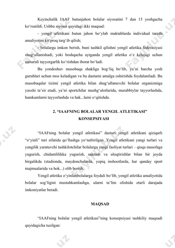cha: ko‘rsatilayotgan mashqlarni bajarish, chaqqonlilik imkoniyatlari va bolalarni yoshlari turlicha bo‘lishi; · dasturda sarguzashtli elimentlar bo‘lishi, yangicha yondoshuv, bolalarda taassurot uyg‘otadigan bo‘lishi; · baholash tizimi tartibi oson bo‘lishi, asosiy va jamoa natijalar; · musobaqada kamroq hakamlar va yordamchilari talab qilinadi; · yengil atletika aralash jamoaviy sport turi sifatida bo‘lishi (o‘g‘il bolalar va qiz bolalar); “iaafning bolalar yengil atletikasi” dasturi maqsadining mazmuni: sog‘likni yaxshilashga ko‘maklashish – bu barcha sport mashg‘ulotlarining asosiy vazifasi hisoblanadi. u bolalarda o‘ynash xoxishini kengaytirishga, ya’ni sog‘lik darajasini uzoqroq ushlab turishga qaratiladi. ushbu vazifalarni bajarishda yengil atletika qulay yaratilgan bo‘lib, ya’ni turli xarakterdagi o‘yin faoliyati va zarur bo‘lgan jismoniy sifatlar talab qiladi. o‘yinga bo‘lgan talablarni o‘sib borishi va uning turli xildagi shakllari bolalarning garmonik rivojlanishiga o‘z hissasini qo‘shadi. ijtimoiy faollik – bu qimmatli omil bolalar hayotida qiziqishini uyg‘otadi. jamoaviy turlarning har biri kishi o‘yinlar orqali o‘z hissasini qo‘shishadi, bolalar o‘z imkoniyatlarini bilishi va bir birlari bilan farqini tushunish. …