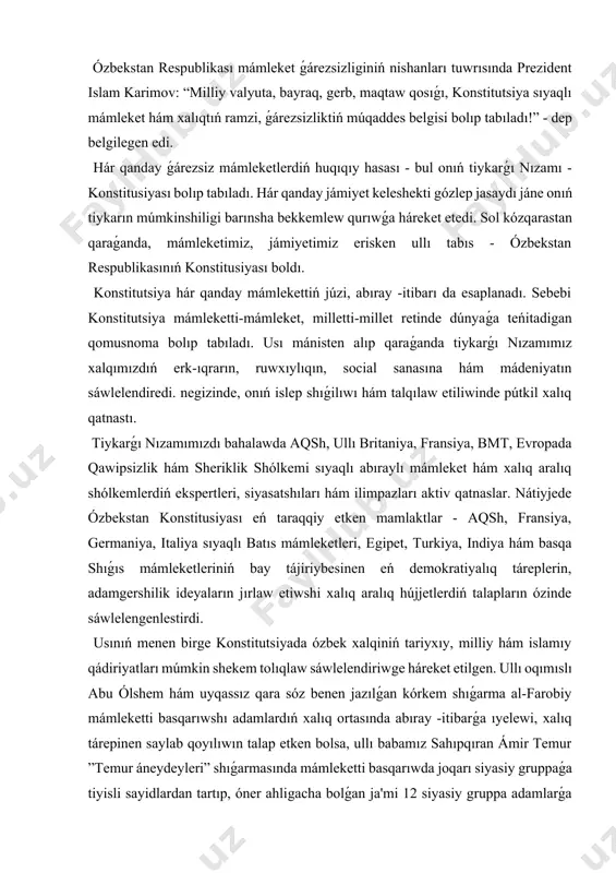 em shıǵarma al-farobiy mámleketti basqarıwshı adamlardıń xalıq ortasında abıray -itibarǵa ıyelewi, xalıq tárepinen saylab qoyılıwın talap etken bolsa, ullı babamız sahıpqıran ámir temur ”temur áneydeyleri” shıǵarmasında mámleketti basqarıwda joqarı siyasiy gruppaǵa tiyisli sayidlardan tartıp, óner ahligacha bolǵan ja'mi 12 siyasiy gruppa adamlarǵa súyenip jumıs kóriwdi bólek aytıp ótkenler. “qay jerde nızam húkimranlıq qilsa, bulmanda erkinlik boladı”,- degen sózleri zarhal háripler menen pitilgen bolıp tabıladı. ózbekstannıń jańa konstituciyasin jaratıw ideyası 1990 -jıl 20 -iyunında ǵárezsizlik deklaratsiyasınıń qabıl etiliwi munasábeti menen ortaǵa qoyılǵan edi. joqarı keńestiń ekinshi sessiyasında ǵárezsizlik deklaratsiyasınıń zárúrli principlerı tiykarında mámlekettiń jańa konstitusiyası islep shıǵilıwı kerek degen juwmaqqa kelindi. sessiya birinshi prezident i. karimov baslıqlıǵında “konstituciyalıq komissiya dúziw tuwrısında” qarar qabılladı. konstituciyalıq komissiya maqullagan konstitutsiya joybarınıń birinshi variantı 1991-jıl noyabrinde tayarlab bolındı. bul variant kirisiw, 6 bólim, 158 elementtan ibarat edi. konstitutsiya joybarınıń ekinshi variantı 1992- jıl báhárine kelip islep shıǵıldı. bul variant 149 elementtan ibarat edi. puqta ishlovlardan …