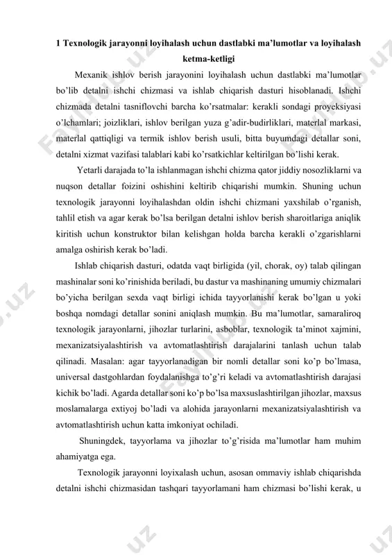 lanadigan bir nomli detallar soni ko’p bo’lmasa, universal dastgohlardan foydalanishga to’g’ri keladi va avtomatlashtirish darajasi kichik bo’ladi. agarda detallar soni ko’p bo’lsa maxsuslashtirilgan jihozlar, maxsus moslamalarga extiyoj bo’ladi va alohida jarayonlarni mexanizatsiyalashtirish va avtomatlashtirish uchun katta imkoniyat ochiladi. shuningdek, tayyorlama va jihozlar to’g’risida ma’lumotlar ham muhim ahamiyatga ega. texnologik jarayonni loyixalash uchun, asosan ommaviy ishlab chiqarishda detalni ishchi chizmasidan tashqari tayyorlamani ham chizmasi bo’lishi kerak, u tayyorlama o’rnatiladigan va maxkamlanadigan moslamani konstruksiyalash va hisoblash uchun zarur. faqat tayyorlama shakli bo’yicha oddiy bo’lgan xollarda va kichik seriyali ishlab chiqarish jarayonlarini loyixalashda berilgan tayyorlama uchun quyim o’lchamlari to’g’risidagi ko’rsatmalar bilangina yoki tayyorlamani ma’lum turlariquyma, bolg’alash, prokat va bosim uchun qo’yimlarni umumiy jadvali bilangina cheklaniladi va tayyorlamani chizmasi berilmaydi. to’g’ri ishlab chiqilgan texnologik jarayon, shuningdek, jihozlarni tasniflovchi ma’lumotlarga ham bog’liq bo’ladi, bu ma’lumotlar dastgoh pasportida beriladi. masalan, tokarlik dastgohining pasportida quyidagi ma’lumotlar berilgan: markazlar balandiigi, markazlar orasidagi masofa, shpindelning aylanishlar chastotasi, motor quvvati, …