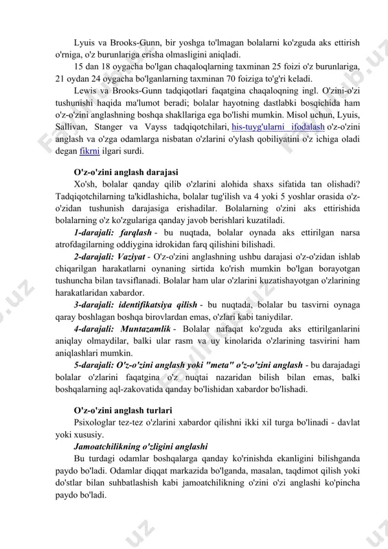 di va bu ularning kamida bir daraja o'z-o'zini anglash darajasiga ega ekanligini ko'rsatdi. lyuis va brooks-gunn, bir yoshga to'lmagan bolalarni ko'zguda aks ettirish o'rniga, o'z burunlariga erisha olmasligini aniqladi. 15 dan 18 oygacha bo'lgan chaqaloqlarning taxminan 25 foizi o'z burunlariga, 21 oydan 24 oygacha bo'lganlarning taxminan 70 foiziga to'g'ri keladi. lewis va brooks-gunn tadqiqotlari faqatgina chaqaloqning ingl. o'zini-o'zi tushunishi haqida ma'lumot beradi; bolalar hayotning dastlabki bosqichida ham o'z-o'zini anglashning boshqa shakllariga ega bo'lishi mumkin. misol uchun, lyuis, sallivan, stanger va vayss tadqiqotchilari, his-tuyg'ularni ifodalash o'z-o'zini anglash va o'zga odamlarga nisbatan o'zlarini o'ylash qobiliyatini o'z ichiga oladi degan fikrni ilgari surdi. o'z-o'zini anglash darajasi xo'sh, bolalar qanday qilib o'zlarini alohida shaxs sifatida tan olishadi? tadqiqotchilarning ta'kidlashicha, bolalar tug'ilish va 4 yoki 5 yoshlar orasida o'z-o'zidan tushunish darajasiga erishadilar. bolalarning o'zini aks ettirishida bolalarning o'z ko'zgulariga qanday javob berishlari kuzatiladi. 1-darajali: farqlash - bu nuqtada, bolalar oynada aks ettirilgan narsa atrofdagilarning oddiygina …