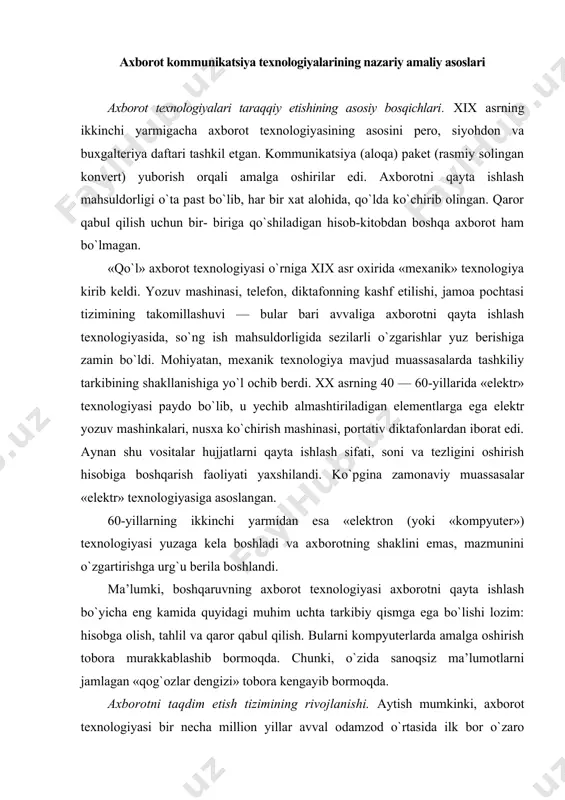 him uchta tarkibiy qismga ega bo`lishi lozim: hisobga olish, tahlil va qaror qabul qilish. bularni kompyuterlarda amalga oshirish tobora murakkablashib bormoqda. chunki, o`zida sanoqsiz ma’lumotlarni jamlagan «qog`ozlar dengizi» tobora kengayib bormoqda. axborotni taqdim etish tizimining rivojlanishi. aytish mumkinki, axborot texnologiyasi bir necha million yillar avval odamzod o`rtasida ilk bor o`zaro muloqotga kirishish usullari (turli tovushlar chiqarish, imo-ishora, hatti-harakatlar qilish) paydo bo`lishi bilan birga yuzaga kelgan deb aytish mumkin. bunda axborot almashinuvi faqat yakka shaxslar o`rtasidagina amalga oshirilgan. hytq paydo bo`lishi bilan birga (taxminan 100 ming yil oldin) odamlar miyasida axborot to`planishi imkoniyati yuzaga keldi. keyingi bosqichda, ya’ni yozuvning paydo bo`lishi (5 — 6 ming yil avval) insoniyatning umumiy, jamoa xotirasining yuzaga kelishiga sabab bo`ldi. aynan yozuvning paydo bo`lishi axborotni to`plash, uzatish, qayta ishlash, saqlash va yetkazish kabi to`liq jarayonni amalga oshirishga imkoniyat yaratib berdi. bu imkoniyat tufayli axborotni moddiy tashuvchilarda qayd etila boshlandi. axborot tizimi va texnologiyasining keyingi taraqqiyoti asosan …