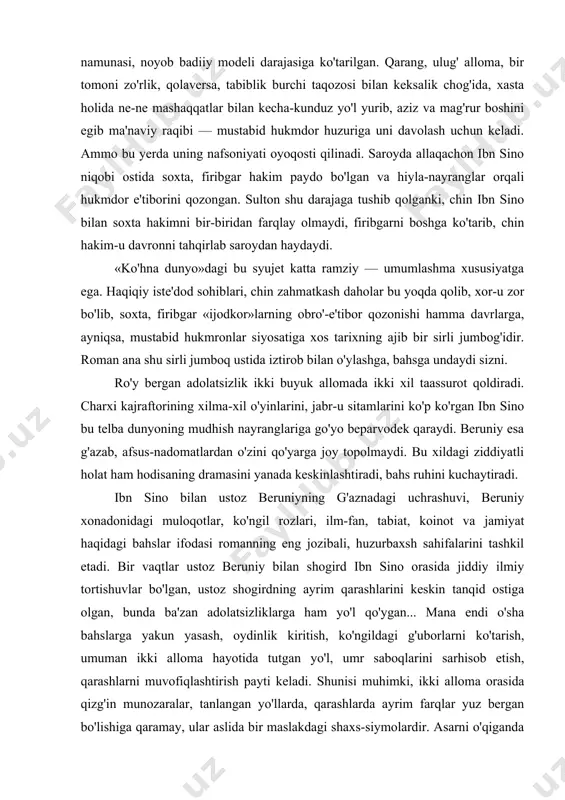 iyning g'aznadagi uchrashuvi, beruniy xonadonidagi muloqotlar, ko'ngil rozlari, ilm-fan, tabiat, koinot va jamiyat haqidagi bahslar ifodasi romanning eng jozibali, huzurbaxsh sahifalarini tashkil etadi. bir vaqtlar ustoz beruniy bilan shogird ibn sino orasida jiddiy ilmiy tortishuvlar bo'lgan, ustoz shogirdning ayrim qarashlarini keskin tanqid ostiga olgan, bunda ba'zan adolatsizliklarga ham yo'l qo'ygan... mana endi o'sha bahslarga yakun yasash, oydinlik kiritish, ko'ngildagi g'uborlarni ko'tarish, umuman ikki alloma hayotida tutgan yo'l, umr saboqlarini sarhisob etish, qarashlarni muvofiqlashtirish payti keladi. shunisi muhimki, ikki alloma orasida qizg'in munozaralar, tanlangan yo'llarda, qarashlarda ayrim farqlar yuz bergan bo'lishiga qaramay, ular aslida bir maslakdagi shaxs-siymolardir. asarni o'qiganda siz buni butun qalbingiz bilan his etib turasiz. garchi g'aznadagi uchrashuv yozuvchi ijodiy fantaziyasining samarasi bo'lsa-da, tarixiy haqiqatga mosdir, chunki ikki buyuk alloma ilmiy-ijodiy merosining tarixiy taqdiri, ular orasidagi mushtarakliklar bu haqiqatni to'la tasdiqlaydi. beruniy taqdirining romandagi talqini ham g'oyat ibratli. bu olim hayoti nisbatan osoyishtaroq kechgan. u uzoq vaqt g'aznaviylar saroyida …