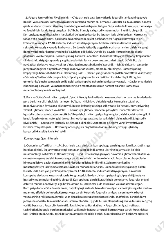 oshiriladi. masalan, ko'plab davlatlar pora berish va olishga qarshi qattiq jazolar belgilaydi.2. shaffoflik va javobgarlik: davlat va xususiy sektorda shaffoflikni oshirish, hamda mansabdor shaxslarni javobgarlikka tortish muhim. bu jarayonda ochiq axborot tizimlari va hisobotlar joriy etiladi.3. ta'lim va ongni oshirish: korrupsiya haqida ta'lim berish va jamiyatda ongni oshirish orqali odamlar korrupsiyaning salbiy ta'sirini tushunishlari va unga qarshi kurashishga tayyor bo'lishlari kerak. korrupsiya tarixiy jihatdan qadimgi sivilizatsiyalarda ham keng tarqalgan muammo bo'lgan. qadimgi misr, yunoniston va rimda korrupsiya alomatlari quyidagi jihatlarda ko'rinadi: qadimgi misr1. davlat apparati: - qadimgi misrda davlat apparati kuchli bo'lgan, lekin bu kuch boshqaruvdagi korrupsiyaga olib kelgan. mansabdorlar ko'pincha o'z manfaatlarini jamoat manfaatlaridan ustun qo'yganlar. - ular soliq yig'ish va davlat resurslarini taqsimlash jarayonlarida shaxsiy foyda olish uchun suiiste'mol ilishgan. 2. qonunlar va jazolar: - qadimgi misrda korrupsiya uchun jazolar mavjud edi, lekin bu jazolar ko'pincha samarasiz bo'lgan. mansabdorlarning qiyin holatlarda jazodan qochish imkoniyati bo'lgan. 3. ijtimoiy muhit: …