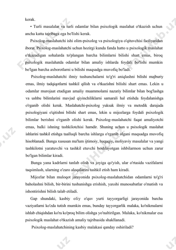 oliyatidan iborat. psixolog-maslahatchi uchun hozirgi kunda fanda hatto u psixologik maslahat o'tkazadigan sohalarda to'plangan barcha bilimlarni bilishi shart emas, biroq psixologik maslahatda odamlar bilan amaliy ishlarda foydali bo'lishi mumkin bo'lgan barcha axborotlarni u bilishi maqsadga muvofiq bo'ladi. psixolog-maslahatchi ilmiy tushunchalarni to'g'ri aniqlashni bilishi majburiy emas, ilmiy tadqiqotlarni tashkil qilish va o'tkazishni bilishi shart emas. lekin u odamlar murojaat etadigan amaliy muammolami nazariy bilimlar bilan bog'lashga va ushbu bilimlarini mavjud qiyinchiliklarni samarali hal etishda foydalanishga o'rganib olishi kerak. maslahatchi-psixolog yuksak ilmiy va metodik darajada psixologiyani o'qitishni bilishi shart emas, lekin u mijozlarga foydali psixologik bilimlar berishni o'rganib olishi kerak. psixolog-maslahatchi faqat amaliyotchi emas, balki ishning tashkilotchisi hamdir. shuning uchun u psixologik maslahat ishlarini tashkil etishga taalluqli barcha ishlarga o'rganib olgani maqsadga muvofiq hisoblanadi. bunga xususan ma'lum ijtimoiy, huquqiy, moliyaviy masalalar va yangi tashkilotni yaratuvchi va tashkil etuvchi boshlayotgan ishbilarmon uchun zarur bo'lgan bilimlar kiradi. bunga yana kadrlarni tanlab olish va joyiga …