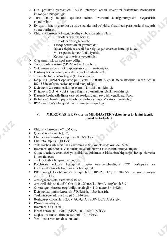 aydi. dvigatel va invertor turli himoyaviy funktsiyalari yordamida himoya qilinadi. 1. invertorlarni funktsional xususiyatlari: 1. o’rnatish, ishlatish va dasturlash osonligi; 1. yuklanish qobiliyati 3 soat davomida 200%, 60 sek davomida 150%; 1. yuqori boshlangich momenti va vektorli boshqarishda dvigatel tezligini rostlashning yuqori aniqligi; 1. uzluksiz ish davomida tokni tez cheklash(fcl) imkoniyati; 1. ishchi temperaturalar diapozoni 0 dan 50oc gacha (midimaster vektor uchun 0 dan 40ocgacha); 1. mmv12-mmv300 bir fazali kirishli invertorlarda radiochastotali (rfi) filtr o’rnatilgan; 1. boshqarishda proportsional-integral-differentsial (pid) funktsiyasida boshqariladigan teskari aloqa qo’llaniladi, datchik uchun manba 15v, 50ma ni ta’minlaydi; 1. uss protokoli yordamida rs-485 interfeysi orqali invertorni distantsion boshqarish imkoniyati mavjudligi; 1. turli amaliy hollarda qo’llash uchun invertorni konfiguratsiyasini o’zgartirish mumkinligi; 1. evropa, shimoliy amerika va osiyo standartlari bo’yicha o’rnatilgan parametrlarni saqlash xotira qurilmasi; 1. chiqish chastotasi (dvigatel tezligi)ni boshqarish usullari: 1. chastotani raqamli berish; 1. chastotani analogli berish; 1. tashqi potensiometr yordamida; 1. binar chiqishlar orqali 8ta …
