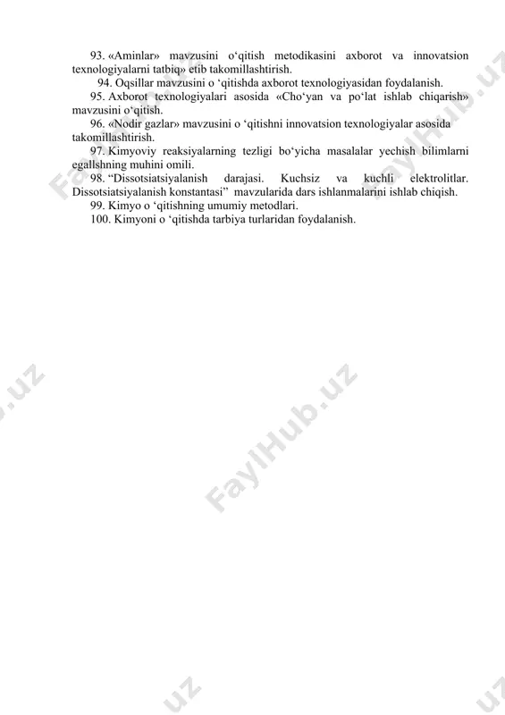 yaning uzviy bog‘liqligini ta ’minlash. 83. «yod va uning birikmalari» mavzusini o ‘qitish metodikasini takomillashtirish. 84. «fosfor va uning birikmalari» mavzusini o ‘qitishda innovatsion texnologiyalarni tatbiq etish. 85. metallarning umumiy xossalarini o ‘qitishda «muammoli» va «klaster» usullaridan foydalanish. 86. «natriy va uning birikmalari» mavzusini mahalliy materiallar va o‘qitishning faol usullarini tatbiq etib takomillashtirish. 87. «sulfat kislota ishlab chiqarish» mavzusini o ‘qitishda axborot texnologiyalaridan foydalanish. 88. axborot texnologiyasini tatbiq etib, «metallar karroziyasi» mavzusini o‘qitish metodikasini bayon eting. qanday animatsiyalar yordamida karroziya jarayonlarini yaqqol ko‘rsatish mumkin? 89. izomerlar va gomologlarni o ‘rganish metodikasi. 90. to‘yingan uglevodorodlardagi o ‘rin olish reaksiyalari mexanizmini o‘qitish metodikasini axborot texnologiyasi asosida takomillashtirish. 91. t o‘yingan uglevodorodlarning tabiiy manbalari va ularni qayta ishlash mavzusini innovatsion texnologiyalarni tatbiq etib o ‘rganish. 92. spirtlar mavzusini o ‘qitishda axborot texnologiyasidan foydalanish. 93. «aminlar» mavzusini o‘qitish metodikasini axborot va innovatsion texnologiyalarni tatbiq» etib takomillashtirish. 94. oqsillar mavzusini o ‘qitishda axborot texnologiyasidan foydalanish. …