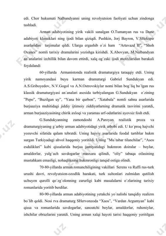 gersen va n.ogarevlar bilan do`stona aloqada bo`lishi hamda rus revolyutsion-demokratlari asarlarini mutolaa qilib, ulardan ilhomlanib ijod qilishi sabab bo`lgan edi. chor hukumati nalbandyanni uning revolyutsion faoliyati uchun zindonga tashladi. arman adabiyotining yirik vakili sanalgan o.tumanyan rus va dune adabiyoti klassiklari ning ijodi bilan qiziqdi. pushkin, jorj bayron, v.shekspir asarlaridan tarjimalar qildi. ularga ergashib o`zi ham “artavazd ii”, “shoh ovanes” nomli tarixiy dramalarini yozishga kirishdi. x.abovyan, m.nalbandyan an`analarini izchillik bilan davom ettirdi, xalq og`zaki ijodi motivlaridan barakali foydalandi 60-yillarda armanistonda realistik dramaturgiya taraqqiy etdi. uning yirik namoyandasi buyu karman dramaturgi gabriel sundukyan edi. a.s.griboyedov, n.v.gogol va a.n.ostrovskiylar nomi bilan bog`liq bo`lgan rus klassik dramaturgiyasi an`analari asosida tarbiyalangan g.sundukyan o`zining ”pepo”, “buzilgan uy”, “yana bir qurbon”, “xatabala” nomli sahna asarlarida burjuaziya muhitidagi jiddiy ijtimoiy ziddiyatlarning dramatik tasvirini yaratdi, arman burjuaziyasining chirik axloqi va yaramas urf-odatlarini ayovsiz fosh etdi. g.sundukyanning zamondoshi a.paroyan realistik proza va dramaturgiyaning g`arbiy arman adabiyotidagi yirik arbobi edi. u …