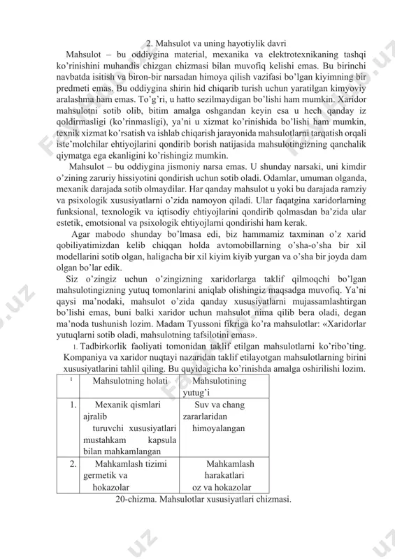 o’zingizning xaridorlarga taklif qilmoqchi bo’lgan mahsulotingizning yutuq tomonlarini aniqlab olishingiz maqsadga muvofiq. ya’ni qaysi ma’nodaki, mahsulot o’zida qanday xususiyatlarni mujassamlashtirgan bo’lishi emas, buni balki xaridor uchun mahsulot nima qilib bera oladi, degan ma’noda tushunish lozim. madam tyussoni fikriga ko’ra mahsulotlar: «xaridorlar yutuqlarni sotib oladi, mahsulotning tafsilotini emas». 1. tadbirkorlik faoliyati tomonidan taklif etilgan mahsulotlarni ko’ribo’ting. kompaniya va xaridor nuqtayi nazaridan taklif etilayotgan mahsulotlarning birini xususiyatlarini tahlil qiling. bu quyidagicha ko’rinishda amalga oshirilishi lozim. ¹ mahsulotning holati mahsulotining yutug’i 1. mexanik qismlari ajralib suv va chang zararlaridan turuvchi xususiyatlari mustahkam kapsula bilan mahkamlangan himoyalangan 2. mahkamlash tizimi germetik va mahkamlash harakatlari hokazolar oz va hokazolar 20-chizma. mahsulotlar xususiyatlari chizmasi. 2. ko’proq mustaqil fikrga ega bo’lishingiz uchun korxonangizga bog’liqbo’lmagan o’zingizning fikrlaringizni xodimlar bilan o’rtoqlashing. xaridorlaringizning qaror qabul qilishiga ta’sir qiluvchi sezilmas omillarni aniqlashga harakat qiling. 3. 1-topshiriqdagi xususiyat ustida o’ylab ko’ring va xaridorlarga qanchalik mahsulotingiz strategiyasining yo’naltirilganligini aniqlang. iste’moldagi tovarlar va ularning …
