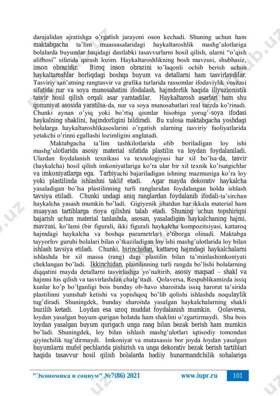 yat turi hisoblanadi. taniqli haykaltarosh i. ya. gints burhay xaykaltaroshlikning ta’limiy ahamiyatini ta’riflar ekan, matematika fanini o’rganish uchun arifmetika qanday rol o’ynasa, haykaltaroshlik tasviriy san’atni o’rganishda shunday ahamiyat kasb etishini ta’kidlab o’tgan. chunki tasviriy faoliyatning boshqa turlarida buyumlarning ayrim detallari, elementlari (masalan, perspektiva qonuniyatiga ko’ra buyumlarning ko’rinishi, umuman borliqning vizual obrazi) o’zgarib ketadi. natijada tasviriy san’at asarini to’laqonli idrok etish va muayyan qonuniyatlar asosida tasvirlash uchun tasvirdagi illyuziyalarni anglash talab etiladi. haykaltaroshlikda ularni yaqqol ko’rish, tasvirlash imkoniyati mavjudligi bois bolalarni nisbatlarni to’g’ri talqin qilish, asosiyni ikkinchi "экономика и социум" №7(86) 2021 www.iupr.ru 101 darajalidan ajratishga o’rgatish jarayoni oson kechadi. shuning uchun ham maktabgacha ta’lim muassasalaridagi haykaltaroshlik mashg’ulotlariga bolalarda buyumlar haqidagi dastlabki tasavvurlarni hosil qilish, ularni “o’qish alifbosi” sifatida qarash lozim. haykaltaroshlikning bosh mavzusi, shubhasiz, inson obrazidir. biroq inson obrazini to’laqonli ochib berish uchun haykaltaroshlar borliqdagi boshqa buyum va detallarni ham tasvirlaydilar. tasviriy san’atning rangtasvir va grafika turlarida rassomlar ifodaviylik vositasi …