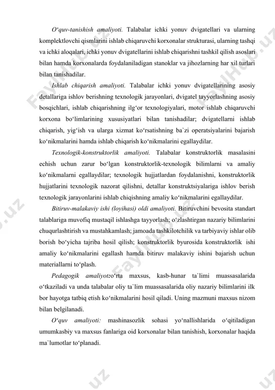 hki aloqalari, ichki yonuv dvigatellarini ishlab chiqarishni tashkil qilish asoslari bilan hamda korxonalarda foydalaniladigan stanoklar va jihozlarning har xil turlari bilan tanishadilar. ishlab chiqarish amaliyoti. talabalar ichki yonuv dvigatellarining asosiy detallariga ishlov berishning texnologik jarayonlari, dvigatel tayyorlashning asosiy bosqichlari, ishlab chiqarishning ilgʻor texnologiyalari, motor ishlab chiqaruvchi korxona boʻlimlarining xususiyatlari bilan tanishadilar; dvigatellarni ishlab chiqarish, yigʻish va ularga xizmat koʻrsatishning ba`zi operatsiyalarini bajarish koʻnikmalarini hamda ishlab chiqarish koʻnikmalarini egallaydilar. texnologik-konstruktorlik amaliyoti. talabalar konstruktorlik masalasini echish uchun zarur boʻlgan konstruktorlik-texnologik bilimlarni va amaliy koʻnikmalarni egallaydilar; texnologik hujjatlardan foydalanishni, konstruktorlik hujjatlarini texnologik nazorat qilishni, detallar konstruktsiyalariga ishlov berish texnologik jarayonlarini ishlab chiqishning amaliy koʻnikmalarini egallaydilar. bitiruv-malakaviy ishi (loyihasi) oldi amaliyoti. bitiruvchini bevosita standart talablariga muvofiq mustaqil ishlashga tayyorlash; oʻzlashtirgan nazariy bilimlarini chuqurlashtirish va mustahkamlash; jamoada tashkilotchilik va tarbiyaviy ishlar olib borish boʻyicha tajriba hosil qilish; konstruktorlik byurosida konstruktorlik ishi amaliy koʻnikmalarini egallash hamda bitiruv malakaviy ishini bajarish uchun materiallarni toʻplash. pedagogik amaliyot:oʻrta maxsus, …
