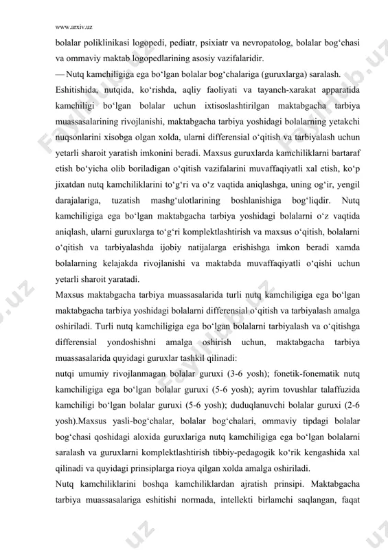 muassasalarida quyidagi guruxlar tashkil qilinadi: nutqi umumiy rivojlanmagan bolalar guruxi (3-6 yosh); fonetik-fonematik nutq kamchiligiga ega bo‘lgan bolalar guruxi (5-6 yosh); ayrim tovushlar talaffuzida kamchiligi bo‘lgan bolalar guruxi (5-6 yosh); duduqlanuvchi bolalar guruxi (2-6 yosh).maxsus yasli-bog‘chalar, bolalar bog‘chalari, ommaviy tipdagi bolalar bog‘chasi qoshidagi aloxida guruxlariga nutq kamchiligiga ega bo‘lgan bolalarni saralash va guruxlarni komplektlashtirish tibbiy-pedagogik ko‘rik kengashida xal qilinadi va quyidagi prinsiplarga rioya qilgan xolda amalga oshiriladi. nutq kamchiliklarini boshqa kamchiliklardan ajratish prinsipi. maktabgacha tarbiya muassasalariga eshitishi normada, intellekti birlamchi saqlangan, faqat nutqiy kamchilikka ega bo‘lgan bolalar qabul qilinadi. shuning uchun asosiy diqqat nutq kamchiliklarini to‘g‘ri diagnostikasiga va nutqiy kamchiliklarni boshqa kamchiliklardan (aqliy zaif bolalarda, ruxiy rivojlanish vaqtincha rivojlanmagan, eshitishida kamchiligi bo‘lgan bolalardagi nutqiy kamchiliklar) ajratishga qaratiladi. to‘g‘ri diagnostika qilishda birlamchi va ikkilamchi nuqson xaqidagi tushuncha katta axamiyatga ega. masalan, eshitishida kamchiligi bo‘lgan bolalarda eshitish funksiyasining buzilishi natijasida turli ko‘rinishdagi nutq kamchiliklari paydo bo‘lishi mumkin. bunday xolatlarda eshitishdagi kamchilik birlamchi …