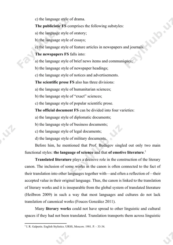 d into four varieties: a) the language style of diplomatic documents; b) the language style of business documents; c) the language style of legal documents; d) the language style of military documents. before him, he mentioned that prof. budagov singled out only two main functional styles: the language of science and that of emotive literature.[footnoteref:5] [5: i. r. galperin. english stylistics. urss, moscow. 1981. p. – 33-34.] translated literature plays a decisive role in the construction of the literary canon. the inclusion of some works in the canon is often connected to the fact of their translation into other languages together with—and often a reflection of—their accepted value in their original language. thus, the canon is linked to the translation of literary works and it is inseparable from the global system of translated literature (heilbron 2009) in such a way that most languages and cultures do not lack translation of …