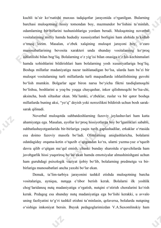 davra qilib o‘qitgan ma’qul emish, chunki bunday sharoitda o‘quvchilarda ham javobgarlik hissi yuqoriroq bo‘lar ekan hamda emotsiyalar almashinishgani uchun ham guruhdagi psixologik vaziyat ijobiy bo‘lib, bolalarning predmetga va bir-birlariga munosabatlari ancha yaxshi bo‘lar ekan. demak, ta’lim-tarbiya jarayonini tashkil etishda muloqotning barcha vositalariga, ayniqsa, nutqqa e’tibor berish kerak. bolalarni ilk yoshlik chog‘laridanoq nutq madaniyatiga o‘rgatish, nutqini o‘stirish choralarini ko‘rish kerak. pedagog esa shunday nutq madaniyatiga ega bo‘lishi kerakki, u avvalo uning faoliyatini to‘g‘ri tashkil etishni ta’minlasin, qolaversa, bolalarda nutqning o‘sishiga imkoniyat bersin. buyuk pedagoglarimizdan v.a.suxomlinskiy ham o‘qituvchining madaniyati to‘g‘risida gapirib, bu madaniyatning tarkibiy va asosiy qismi nutq madaniyati ekanligini bejiz ta’kidlamagan. adabiyotlar: 1. andreyeva g.m. sotsialnaya psixologiya. uchebnik dlya visshix uchebnix zavedeniy / g.m. andreyeva. – 5-ye izd., ispr. i dop. – m.: aspekt press, 2003. – 364 s. 2. andreyeva g.m., bogomolova n.n., petrovskaya l.a. zarubejnaya sotsialnaya psixologiya xx stoletiya. – m.: aspekt press, 2002. 3. bodalev a.a. lichnost i …