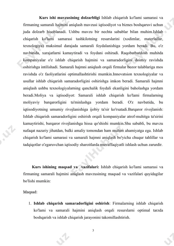 ari: tashkilotlarning barcha ishlab chiqarish faoliyatlari, jumladan, materiallar, xodimlar va texnologiyalarni boshqarish jarayonlari. · biznes tuzilmalari: turli xil korxonalar va ularning ishlab chiqarish va boshqaruv tizimlari. · ishlab chiqarish samaradorligi ko'rsatkichlari: ishlab chiqarish ko'lami va samaradorlikni o'lchash uchun qo'llaniladigan usullar va ko'rsatkichlar (masalan, mahsulotlar soni, xarajatlar, foyda). · samarali hajm aniqlash metodologiyalari: samarali hajmni aniqlashda foydalaniladigan iqtisodiy va matematik modellar, tahlil usullari. · bozor talabi va taklifi: raqobat sharoitlari va bozor talabining ishlab chiqarishga ta'siri. ushbu obekt va predmet orqali mavzuning mohiyatini chuqurroq tushunish va amaliy tadqiqotlar o'tkazish imkoniyatini beradi. kurs ishi tuzilmasining tavsifi. kirish, 4 ta reja, xulosa va takliflar, foydalanilgan adabiyotlar ro‘yxatidan iborat. 1.ishlab chiqarish jarayoni va ishlab chiqarish funksiyasi ishlab chiqarishni tashkil etish — mehnat jarayonida ishlab chiqarish re-surslari va mehnat qurollaridan oqilona foydalanib, belgilangan vazifani bajarish va yuqori samaradorlikka erishishga qaratilgan chora-tadbirlar majmui. ishlab chiqarisht.e. eng maʼqul usullarni, zarur asbob-uskunalarni tanlash, turli ishlab chiqarish sohalarining mutanosib …
