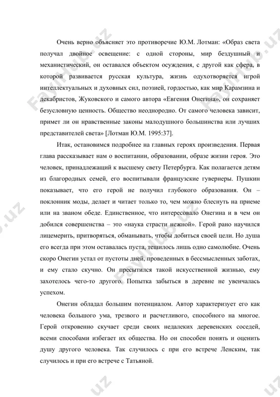 валась пуста, тешилось лишь одно самолюбие. очень скоро онегин устал от пустоты дней, проведенных в бессмысленных заботах, и ему стало скучно. он пресытился такой искусственной жизнью, ему захотелось чего-то другого. попытка забыться в деревне не увенчалась успехом. онегин обладал большим потенциалом. автор характеризует его как человека большого ума, трезвого и расчетливого, способного на многое. герой откровенно скучает среди своих недалеких деревенских соседей, всеми способами избегает их общества. но он способен понять и оценить душу другого человека. так случилось с при его встрече ленским, так случилось и при его встрече с татьяной. мы видим, что онегин способен на благородные поступки. он не воспользовался любовью татьяны. герой был уверен, что никто уже не сможет взволновать его надолго, поэтому он не отвечает героине взаимностью. полноте раскрытия образа главного героя способствует появление в романе образа ленского. юный поэт влюблен в старшую сестру татьяны, ольгу. противопоставляя онегина и ленского, автор показывает глубину натуры евгения онегина. …