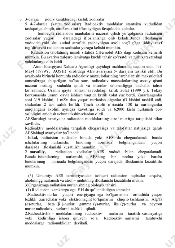 rdan foydalanish. aes chiqindilaridan ifloslanish natijasidagi xodisalar. misol: iroqning yadro stantsiyasidan uranni o’g’irlanishi sababli ifloslanish atom energiyasi xalqaro agentligi kriteriysi bo’yicha aes dagi xodisalarning 7ta darajasi ajratiladi: 1 -3 daraja (kichik xodisalar): radioaktiv moddalar stantsiya xududidan chiqmaydigan xodisalar.bu kriteriy bo’yicha 129 ta xodisa qayd qilingan (1945-2000 y radiatsion ximoya xalqaro komissiyasi ). 2 1 -daraja engil darajadagi kichik xodisalar 3 2-daraja o’rta darajadagi kichik xodisalar 4 3-daraja jiddiy xarakterdagi kichik xodisalar 5 4-7-daraja (katta xodisalar) radioaktiv moddalar stantsiya xududidan tashqariga chiqib, atrof-muxitni ifloslaydigan favqulodda xolatlar. ionlovchi radiatsion manbalarni nazorat qilish yo’qolganda radiatsion xodisalar yuqori darajadagi ifloslanishga olib keladi.bunda ifloslangan xududda yoki shu xudud atrofida yashaydigan axoli sog’lig’iga jiddiy xavf tug’diruvchi radiatsion xodisalar yuzaga kelishi mumkin. radiatsion talofatning misoli sifatida chernobil aes dagi xodisani keltirish mumkin. bu avariya xalqaro jamiyatga kuchli tahsir ko’rsatdi va turli xarakterdagi xalokatlarga olib keldi. atom energiyasi xalqaro agentligi quyidagi mahlumotni taqdim etdi: tri-mayl (1979y. aqsh) orolidagi …