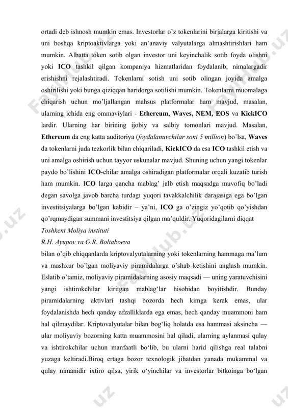 i r.h. ayupov va g.r. boltaboeva bilan o’qib chiqqanlarda kriptovalyutalarning yoki tokenlarning hammaga ma’lum va mashxur bo’lgan moliyaviy piramidalarga o’shab ketishini anglash mumkin. eslatib o’tamiz, moliyaviy piramidalarning asosiy maqsadi — uning yaratuvchisini yangi ishtirokchilar kiritgan mablag‘lar hisobidan boyitishdir. bunday piramidalarning aktivlari tashqi bozorda hech kimga kerak emas, ular foydalanishda hech qanday afzalliklarda ega emas, hech qanday muammoni ham hal qilmaydilar. kriptovalyutalar bilan bog‘liq holatda esa hammasi aksincha — ular moliyaviy bozorning katta muammosini hal qiladi, ularning aylanmasi qulay va ishtirokchilar uchun manfaatli bo‘lib, bu ularni harid qilishga real talabni yuzaga keltiradi.biroq ertaga bozor texnologik jihatdan yanada mukammal va qulay nimanidir ixtiro qilsa, yirik o‘yinchilar va investorlar bitkoinga bo‘lgan ishonchini yo‘qotishi mumkin. bu esa kursning tushib ketishi va kapitalning boshqa qulayroq vositaga o‘tib ketishiga olib kelishi mumkin. ammo hozirda bitkoinlar va boshqa kriptovalyutalarni mukammallashtirish ustida dunyo bo‘ylab shunchalik ko‘p iqtidorli programmistlar va matematiklar mehnat qilmoqdaki, navbatdagi keskin texnologik o‘zgarish ehtimol mavjud …