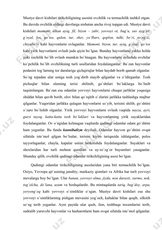 ishlatganlar, polos tayyorlaganlar, chayla, kapalar ustini berkitishda foydalanganlar. suyaklari va shoxlaridan har turli mehnat qurollari va uy-ro`zg`or buyumlari yasaganlar. shunday qilib, ovchilik qadimgi odamlar tirikchiligining asosi bo`lgan. qadimgi odamlar tirikchiligining asoslaridan yana biri termachilik bo`lgan. osiyo, yevropa qit`asining janubiy, markaziy qismlari va afrika har turli yovvoyi mevalarga boy bo`lgan. ular banan, yovvoyi olma, jiyda, non daraxti, xurmo, nok, tog`olcha, do`lana, uzum va boshqalardir. bu mintaqalarda tariq, bug`doy, arpa, yeryong`oq kabi yovvoyi o`simliklar o`sgan. mustye davri kishilari esa shu yovvoyi o`simliklarning pishgan mevasini yog`och, kaltaklar bilan qoqib, silkitib so`ng terib yeganlar. ayni paytda ular qush, ilon, toshbaqa tuxumlarini terib, sudralib yuruvchi hayvonlar va hasharotlarni ham ovqat sifatida iste`mol qilganlar. ildizmevali o`simliklarning hosilini cho`qmor, nayza, suyak, shox va yog`ochdan tayyorlangan qurollar bilan kovlab olib iste`mol qilganlar. shunday qilib, qadimgi davr kishilarining asosiy mashg`uloti ovchilik va termachilik bo`lgan ekan. shuni alohida ta`kidlamoq kerakki, qadimgi odamlar go`shtni olovda pishirib kabob qilib yeganlar. qadimgi odamlar …