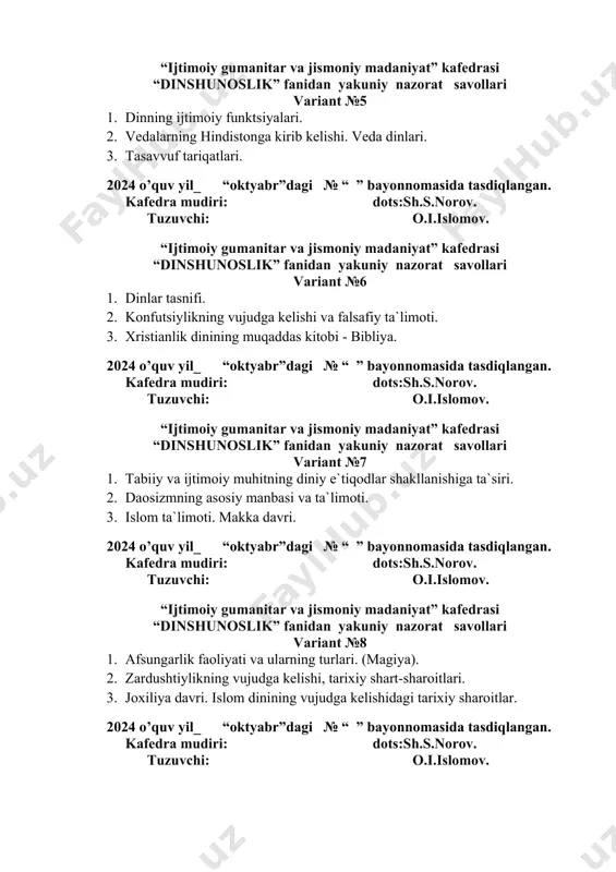 noslik” fanidan yakuniy nazorat savollari variant №6 1. dinlar tasnifi. 2. konfutsiylikning vujudga kelishi va falsafiy ta`limoti. 3. xristianlik dinining muqaddas kitobi - bibliya. 2024 o’quv yil_ “oktyabr”dagi № “ ” bayonnomasida tasdiqlangan. kafedra mudiri: dots:sh.s.norov. tuzuvchi: o.i.islomov. “ijtimoiy gumanitar va jismoniy madaniyat” kafedrasi “dinshunoslik” fanidan yakuniy nazorat savollari variant №7 1. tabiiy va ijtimoiy muhitning diniy e`tiqodlar shakllanishiga ta`siri. 2. daosizmning asosiy manbasi va ta`limoti. 3. islom ta`limoti. makka davri. 2024 o’quv yil_ “oktyabr”dagi № “ ” bayonnomasida tasdiqlangan. kafedra mudiri: dots:sh.s.norov. tuzuvchi: o.i.islomov. “ijtimoiy gumanitar va jismoniy madaniyat” kafedrasi “dinshunoslik” fanidan yakuniy nazorat savollari variant №8 1. afsungarlik faoliyati va ularning turlari. (magiya). 2. zardushtiylikning vujudga kelishi, tarixiy shart-sharoitlari. 3. joxiliya davri. islom dinining vujudga kelishidagi tarixiy sharoitlar. 2024 o’quv yil_ “oktyabr”dagi № “ ” bayonnomasida tasdiqlangan. kafedra mudiri: dots:sh.s.norov. tuzuvchi: o.i.islomov. “ijtimoiy gumanitar va jismoniy madaniyat” kafedrasi “dinshunoslik” fanidan yakuniy nazorat savollari variant №9 1. jonsiz narsalarga …