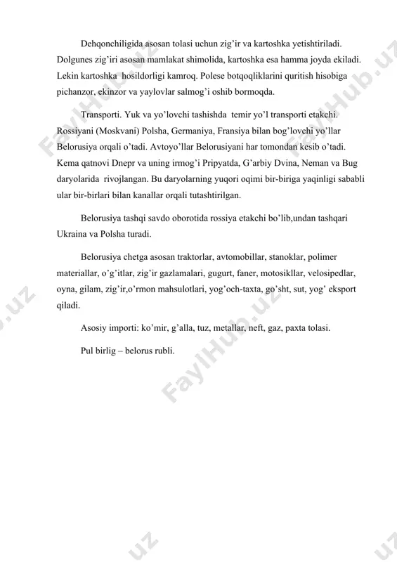 oskvani) polsha, germaniya, fransiya bilan bog’lovchi yo’llar belorusiya orqali o’tadi. avtoyo’llar belorusiyani har tomondan kesib o’tadi. kema qatnovi dnepr va uning irmog’i pripyatda, g’arbiy dvina, neman va bug daryolarida rivojlangan. bu daryolarning yuqori oqimi bir-biriga yaqinligi sababli ular bir-birlari bilan kanallar orqali tutashtirilgan. belorusiya tashqi savdo oborotida rossiya etakchi bo’lib,undan tashqari ukraina va polsha turadi. belorusiya chetga asosan traktorlar, avtomobillar, stanoklar, polimer materiallar, o’g’itlar, zig’ir gazlamalari, gugurt, faner, motosikllar, velosipedlar, oyna, gilam, zig’ir,o’rmon mahsulotlari, yog’och-taxta, go’sht, sut, yog’ eksport qiladi. asosiy importi: ko’mir, g’alla, tuz, metallar, neft, gaz, paxta tolasi. pul birlig – belorus rubli.