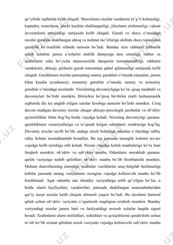 , moliyaviy, hissiy ѐki ijtimoiy), salbiy hissiy holatni yuzaga keltiruvchi vaziyat vujudga kelsa, agar inson xatti-harakatlarida xudbinlik, mas’uliyatsizlik, adolatsizlik namoѐn bo’lsa. nizolar quyidagi turlarga bo’linadi: shaxsni ichidagi, shaxslararo, shaxs va guruh o’rtasidagi, guruhlararo. shaxsni ichidagi nizolar xodimlarni shaxsiy ehtiѐjlari va qadriyatlari bilan ishlab chiqarish talablari o’rtasidagi nomutanosiblik, xodimni ish bilan me’ѐrdan kam ѐki ko’p yuklanishi, qarama-qarshi talablarni qo’yilishi oqibatida kelib chiqadi. shaxslararo nizolar xarakterni to’g’ri kelmasligi, kapitalni, resurslarni, ishchi kuchini cheklanganligi, jihozlarni etishmasligi, vakant lavozimlarni mavjudligi natijasida kelib chiqadi. guruh va shaxs o’rtasidagi nizolar guruhda shakllangan ahloq va mehnat me’ѐrlariga alohida shaxs tomonidan qarshilik ko’rsatilishi sifatida namoѐn bo’ladi. bunday nizo rahbarni rahbarlik qilish uslubini jamoa a’zolarini etuklik darajasiga mos emasligi, rahbar va xodimlarni soha bo’yicha mutaxassislik darajasini nomutanosibligi, rahbarni xarakterini, ahloqiy qiѐfasini guruh tomonidan qabul qilinmasligi natijasida kelib chiqadi. guruhlararo nizolar-jamoaning rasmiy guruhlari o’rtasida (masalan, jamoa bilan kasaba uyushmasi); norasmiy guruhlar o’rtasida, rasmiy va norasmiy guruhlar o’rtasidagi nizolardir. nizolarning davomiyligiga …